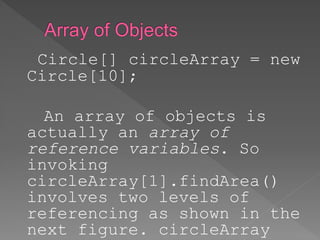Circle[] circleArray = new
Circle[10];
An array of objects is
actually an array of
reference variables. So
invoking
circleArray[1].findArea()
involves two levels of
referencing as shown in the
next figure. circleArray
 