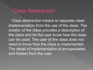 Class abstraction means to separate class
implementation from the use of the class. The
creator of the class provides a description of
the class and let the user know how the class
can be used. The user of the class does not
need to know how the class is implemented.
The detail of implementation is encapsulated
and hidden from the user.
 