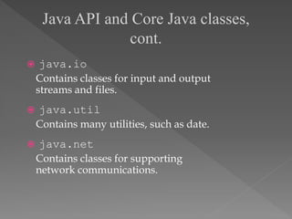  java.io
Contains classes for input and output
streams and files.
 java.util
Contains many utilities, such as date.
 java.net
Contains classes for supporting
network communications.
Java API and Core Java classes,
cont.
 
