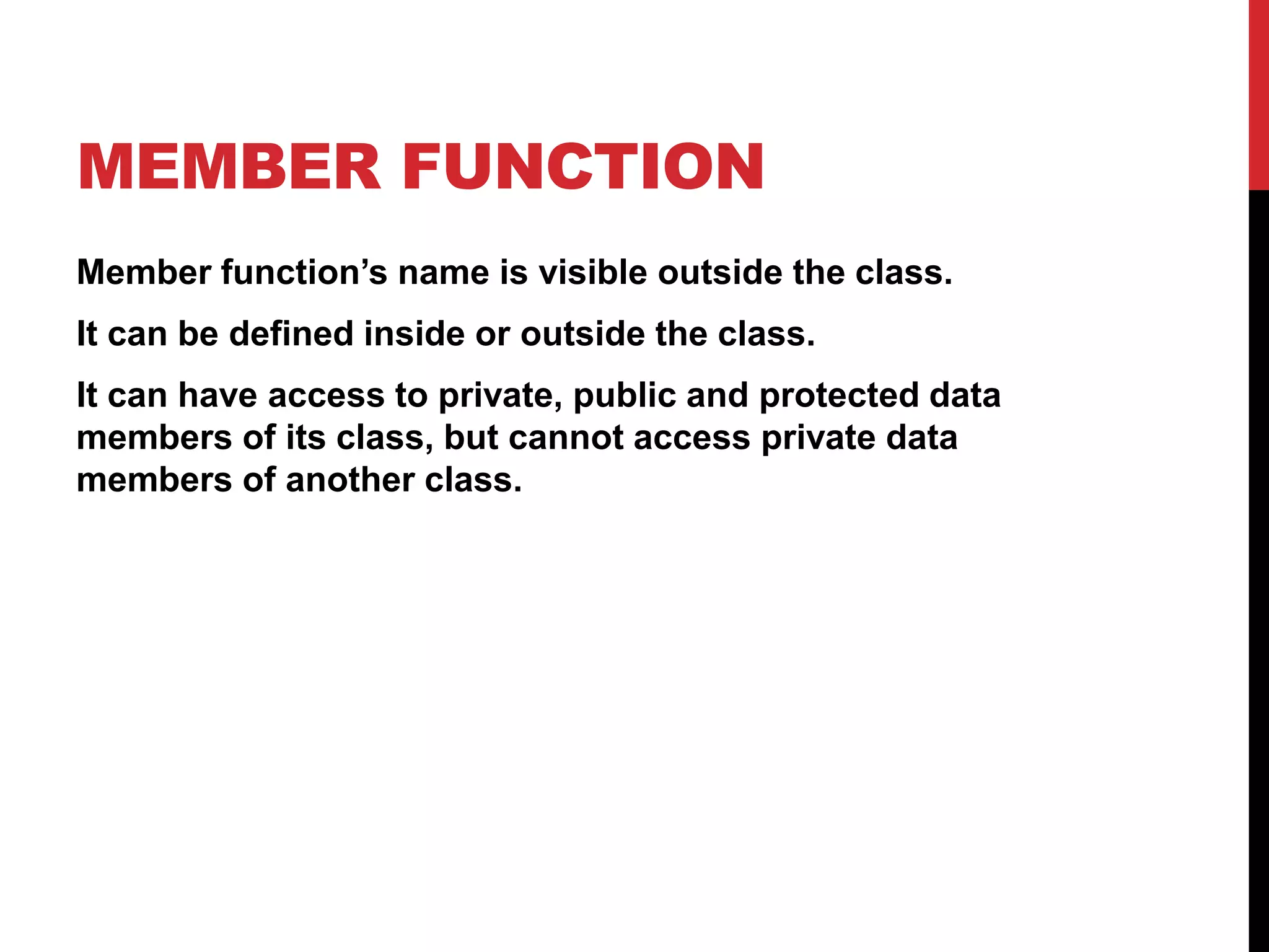 MEMBER FUNCTION Member function’s name is visible outside the class. It can be defined inside or outside the class. It can have access to private, public and protected data members of its class, but cannot access private data members of another class. 