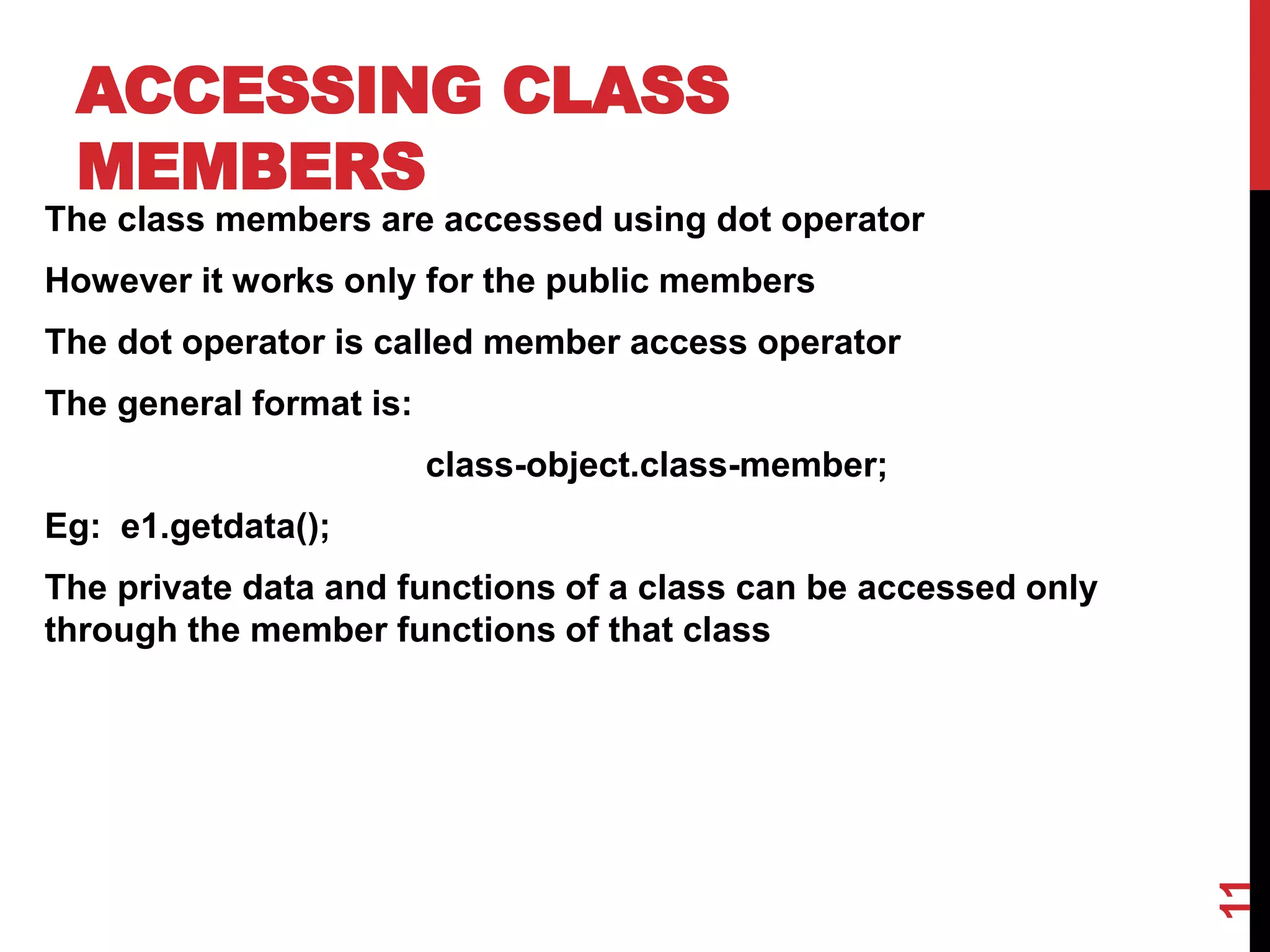 ACCESSING CLASS MEMBERS The class members are accessed using dot operator However it works only for the public members The dot operator is called member access operator The general format is: class-object.class-member; Eg: e1.getdata(); The private data and functions of a class can be accessed only through the member functions of that class 11 