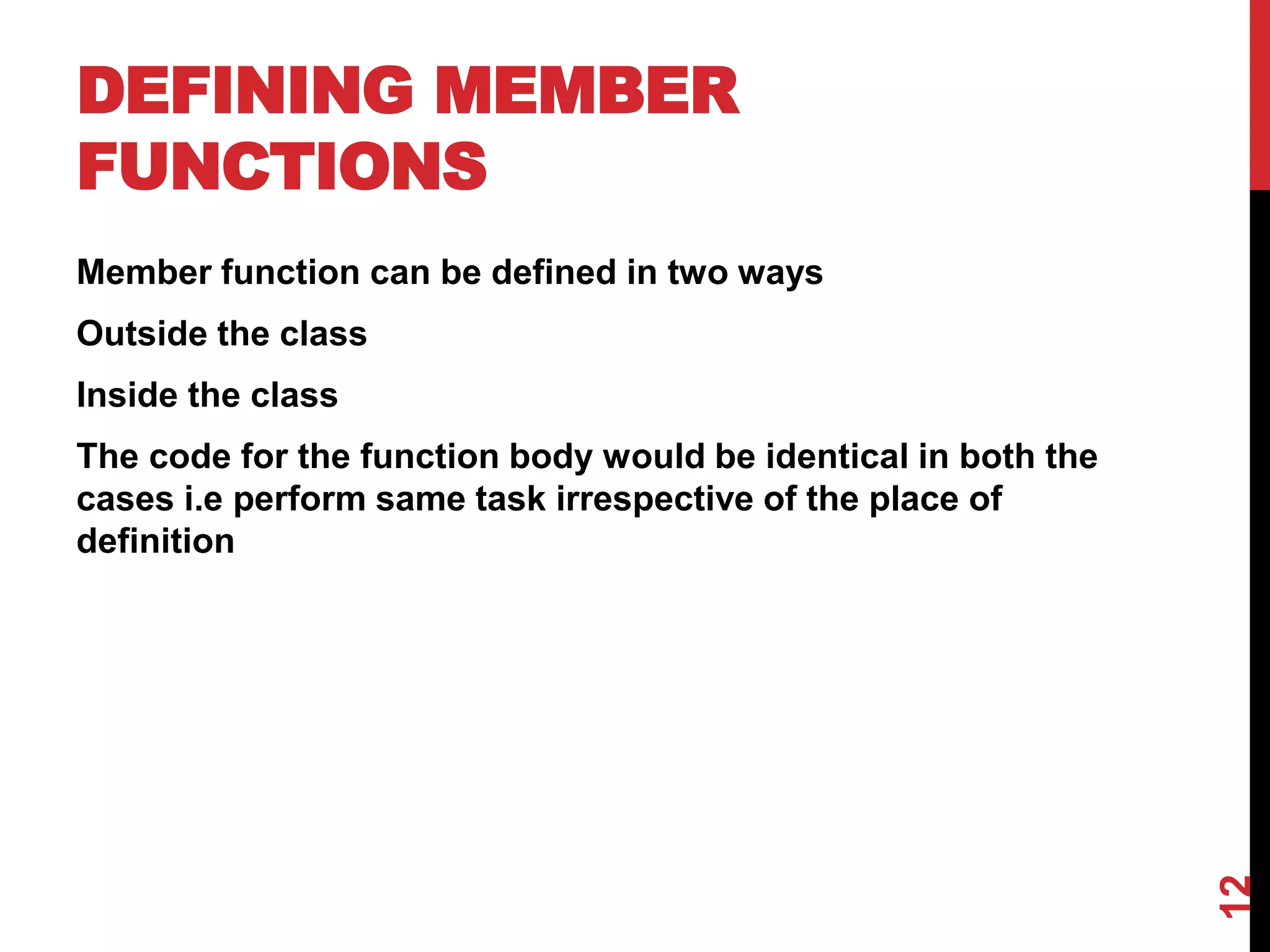 DEFINING MEMBER FUNCTIONS Member function can be defined in two ways Outside the class Inside the class The code for the function body would be identical in both the cases i.e perform same task irrespective of the place of definition 12 