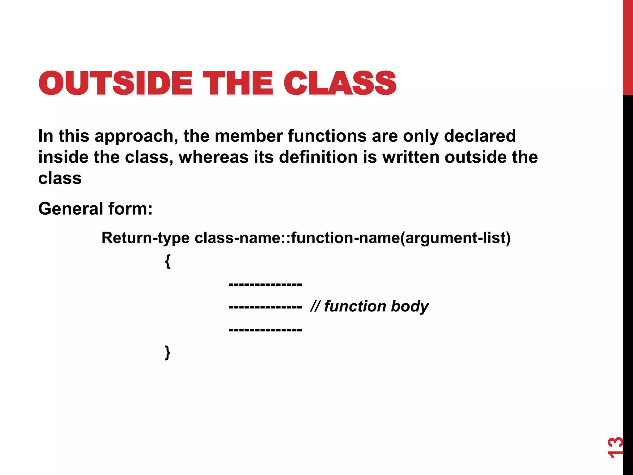 OUTSIDE THE CLASS In this approach, the member functions are only declared inside the class, whereas its definition is written outside the class General form: Return-type class-name::function-name(argument-list) { -------------- -------------- // function body -------------- } 13 