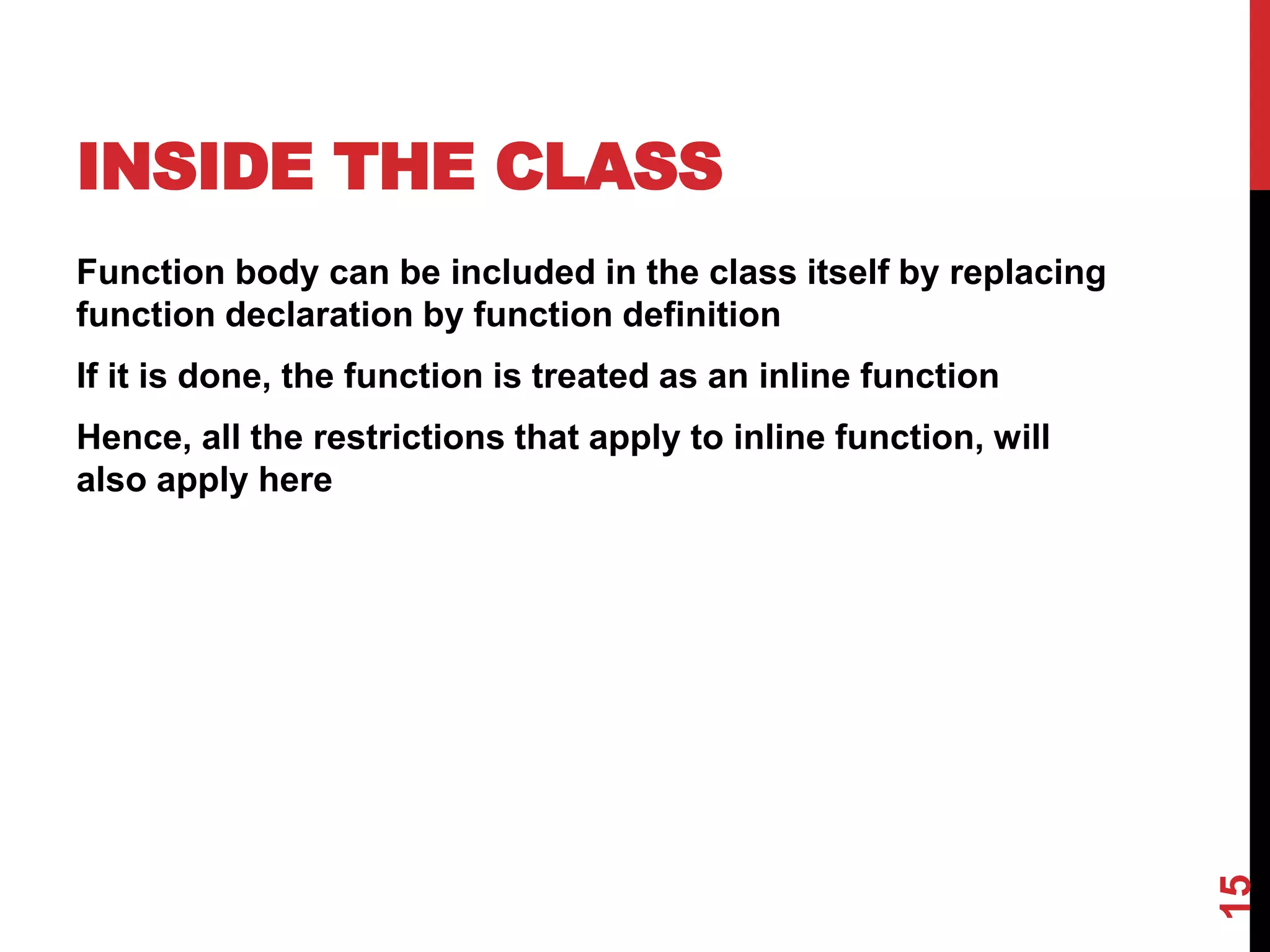 INSIDE THE CLASS Function body can be included in the class itself by replacing function declaration by function definition If it is done, the function is treated as an inline function Hence, all the restrictions that apply to inline function, will also apply here 15 