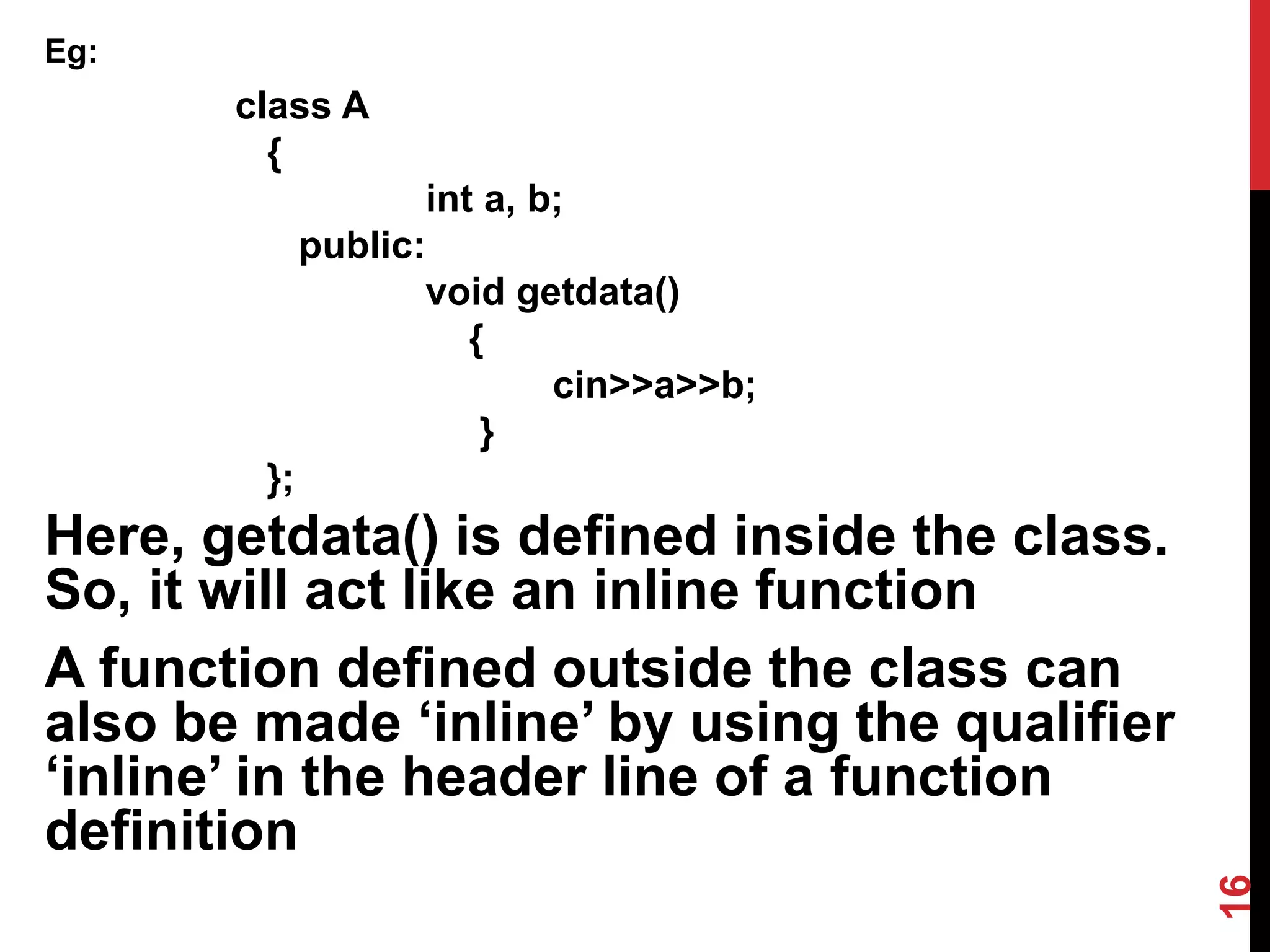 Eg: class A { int a, b; public: void getdata() { cin>>a>>b; } }; Here, getdata() is defined inside the class. So, it will act like an inline function A function defined outside the class can also be made ‘inline’ by using the qualifier ‘inline’ in the header line of a function definition 16 