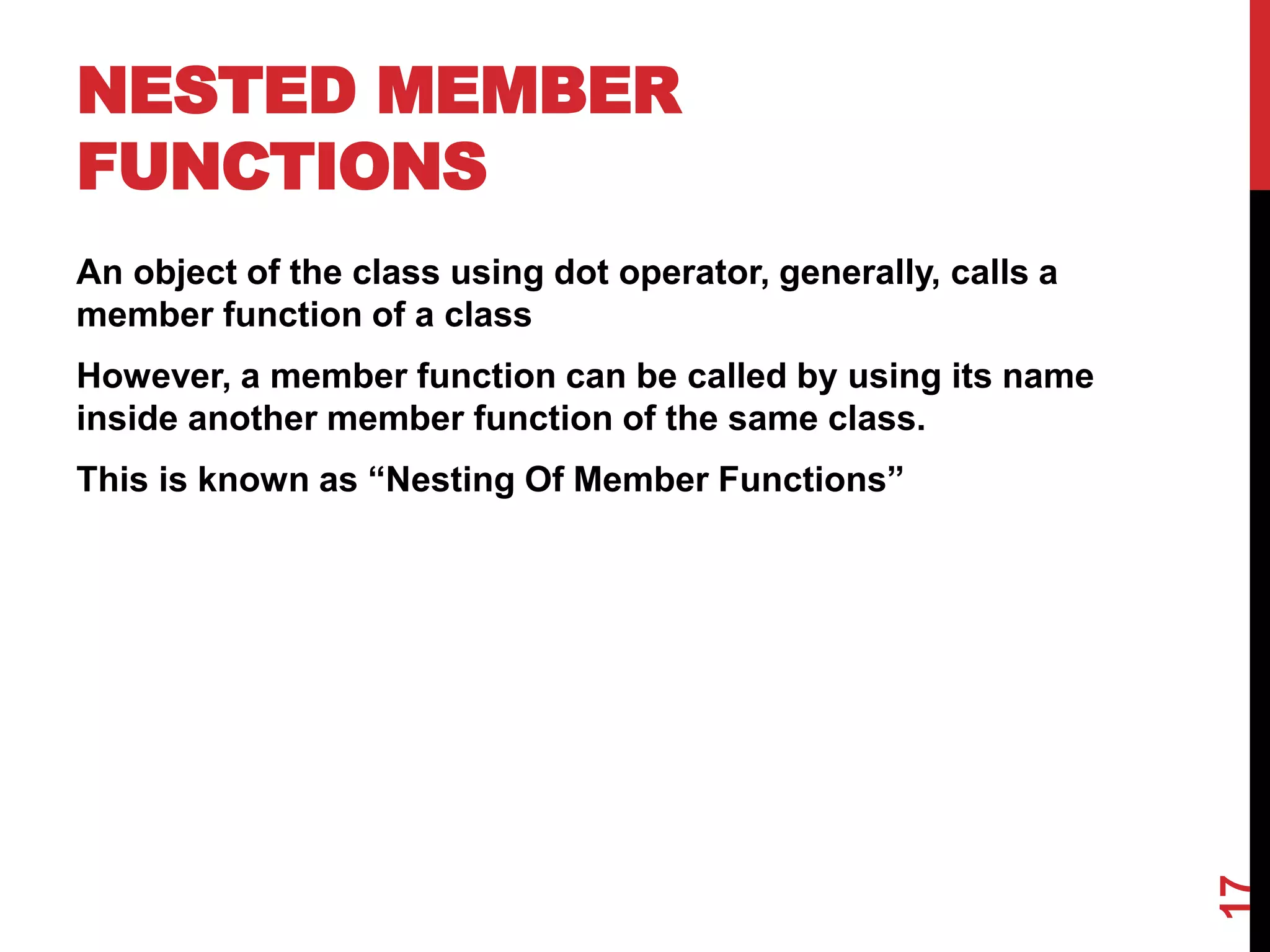 NESTED MEMBER FUNCTIONS An object of the class using dot operator, generally, calls a member function of a class However, a member function can be called by using its name inside another member function of the same class. This is known as “Nesting Of Member Functions” 17 