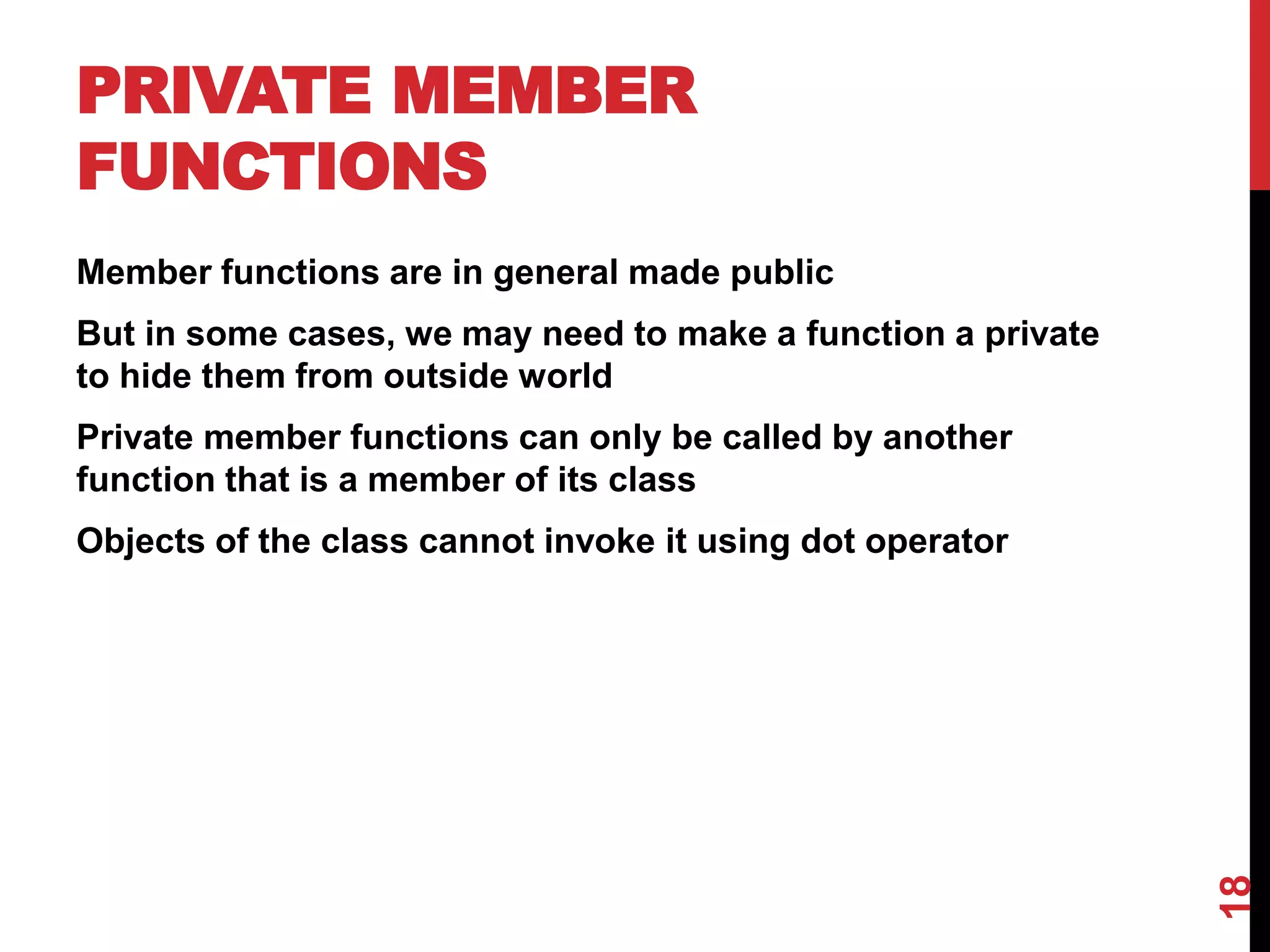 PRIVATE MEMBER FUNCTIONS Member functions are in general made public But in some cases, we may need to make a function a private to hide them from outside world Private member functions can only be called by another function that is a member of its class Objects of the class cannot invoke it using dot operator 18 