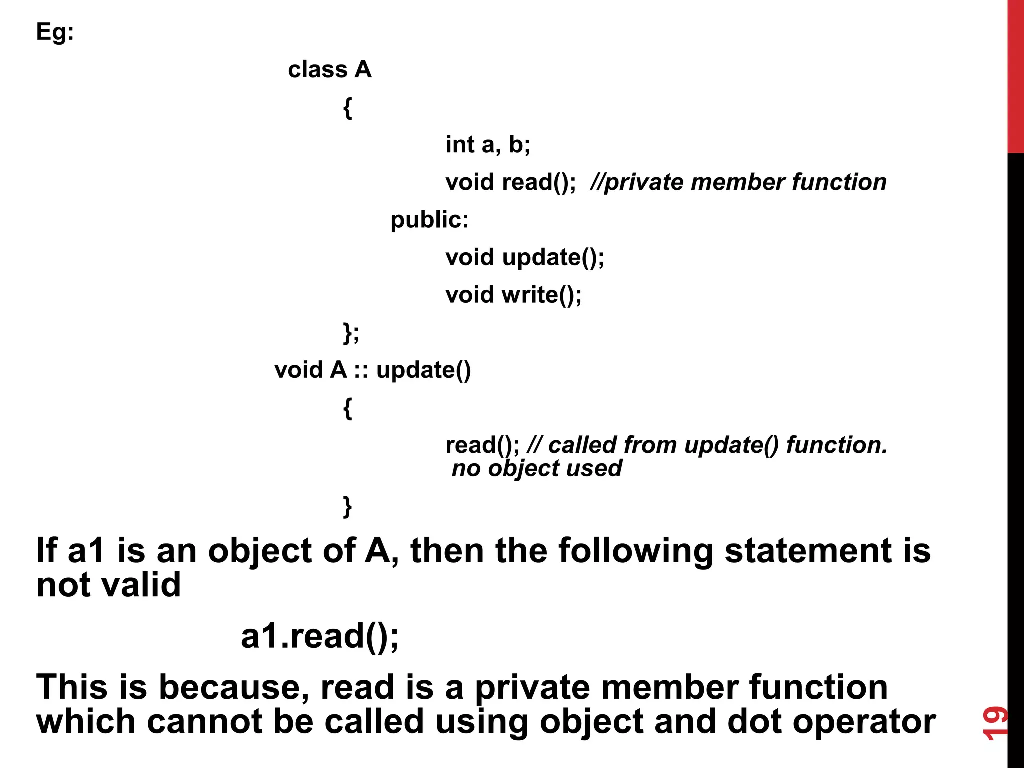 Eg: class A { int a, b; void read(); //private member function public: void update(); void write(); }; void A :: update() { read(); // called from update() function. no object used } If a1 is an object of A, then the following statement is not valid a1.read(); This is because, read is a private member function which cannot be called using object and dot operator 19 