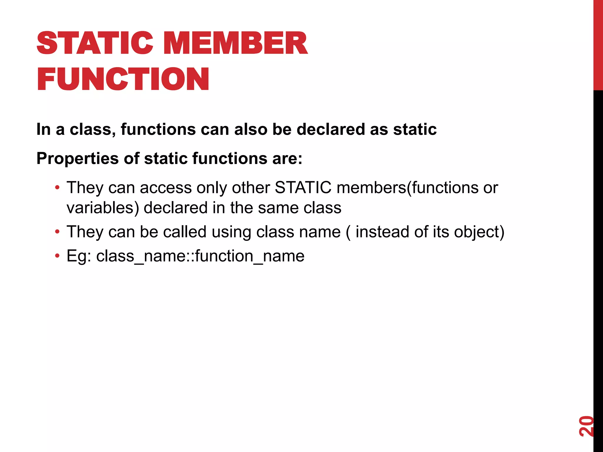 STATIC MEMBER FUNCTION In a class, functions can also be declared as static Properties of static functions are: • They can access only other STATIC members(functions or variables) declared in the same class • They can be called using class name ( instead of its object) • Eg: class_name::function_name 20 