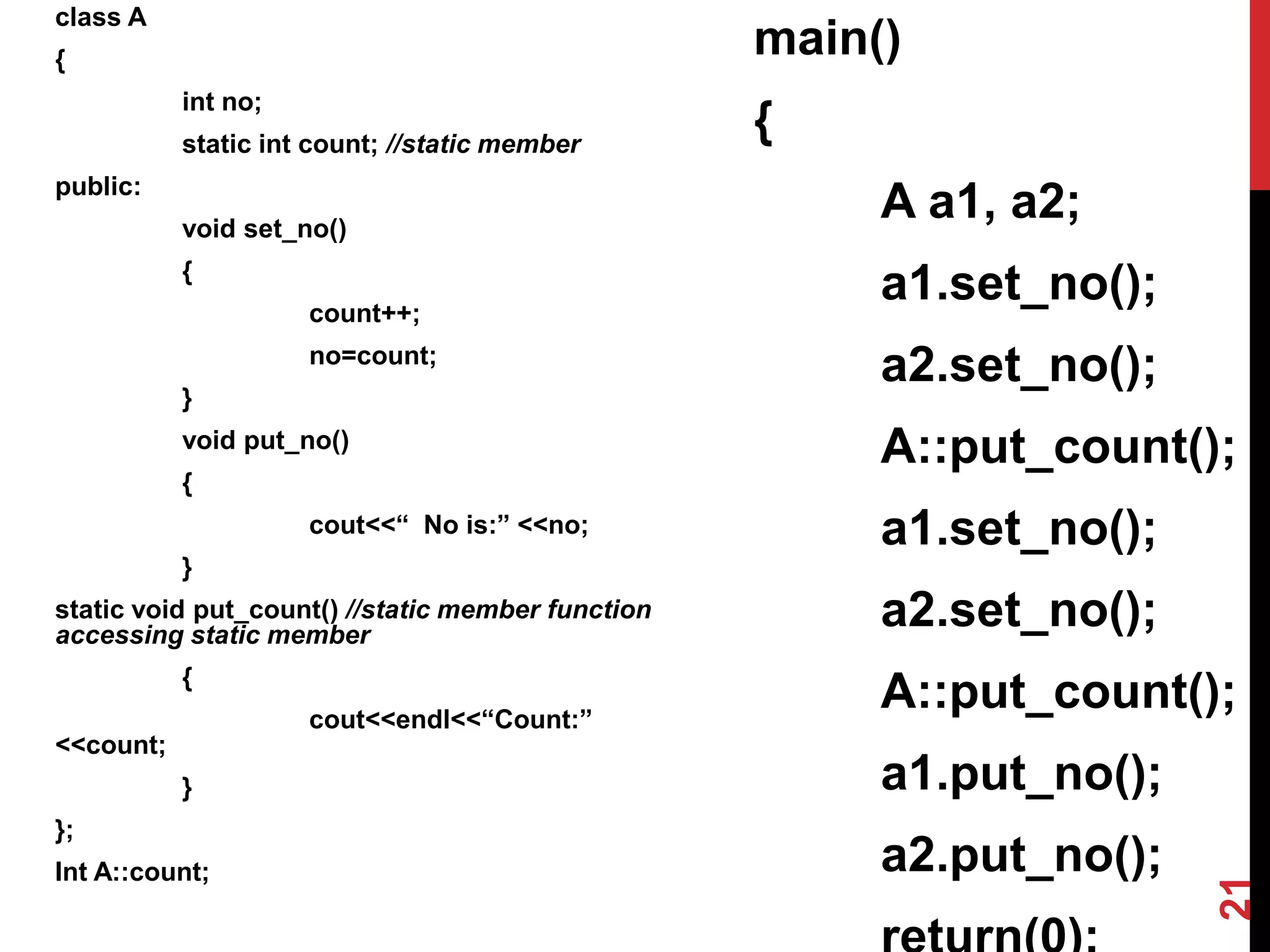 class A { int no; static int count; //static member public: void set_no() { count++; no=count; } void put_no() { cout<<“ No is:” <<no; } static void put_count() //static member function accessing static member { cout<<endl<<“Count:” <<count; } }; Int A::count; main() { A a1, a2; a1.set_no(); a2.set_no(); A::put_count(); a1.set_no(); a2.set_no(); A::put_count(); a1.put_no(); a2.put_no(); 21 