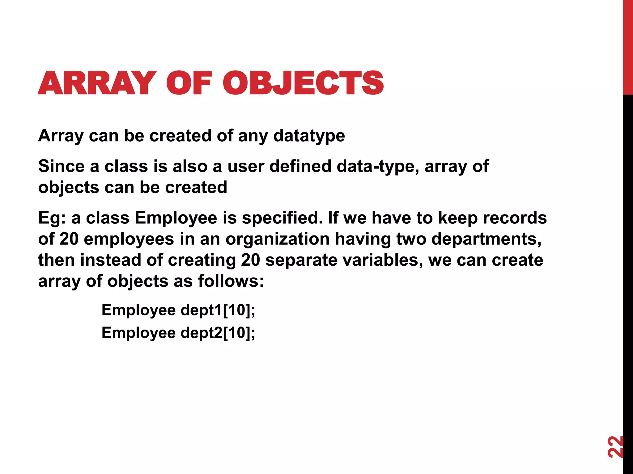 ARRAY OF OBJECTS Array can be created of any datatype Since a class is also a user defined data-type, array of objects can be created Eg: a class Employee is specified. If we have to keep records of 20 employees in an organization having two departments, then instead of creating 20 separate variables, we can create array of objects as follows: Employee dept1[10]; Employee dept2[10]; 22 