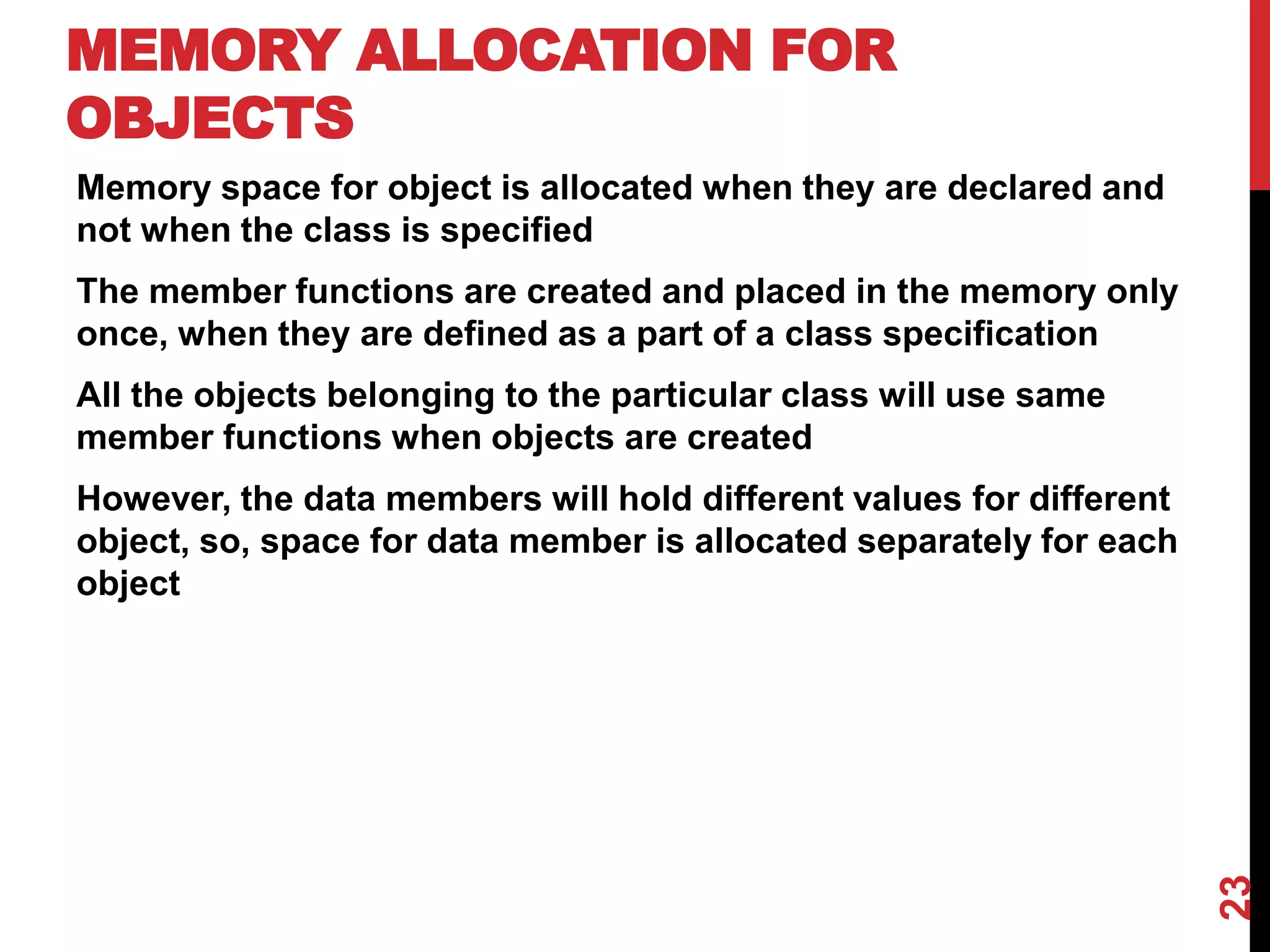 MEMORY ALLOCATION FOR OBJECTS Memory space for object is allocated when they are declared and not when the class is specified The member functions are created and placed in the memory only once, when they are defined as a part of a class specification All the objects belonging to the particular class will use same member functions when objects are created However, the data members will hold different values for different object, so, space for data member is allocated separately for each object 23 