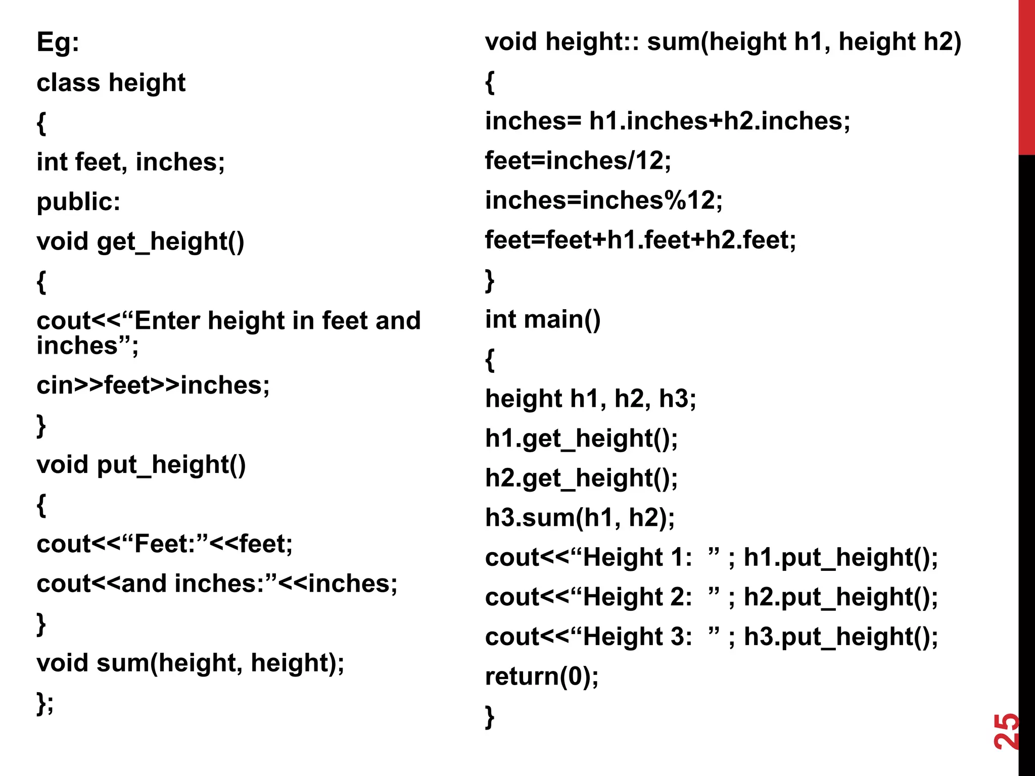 Eg: class height { int feet, inches; public: void get_height() { cout<<“Enter height in feet and inches”; cin>>feet>>inches; } void put_height() { cout<<“Feet:”<<feet; cout<<and inches:”<<inches; } void sum(height, height); }; void height:: sum(height h1, height h2) { inches= h1.inches+h2.inches; feet=inches/12; inches=inches%12; feet=feet+h1.feet+h2.feet; } int main() { height h1, h2, h3; h1.get_height(); h2.get_height(); h3.sum(h1, h2); cout<<“Height 1: ” ; h1.put_height(); cout<<“Height 2: ” ; h2.put_height(); cout<<“Height 3: ” ; h3.put_height(); return(0); } 25 
