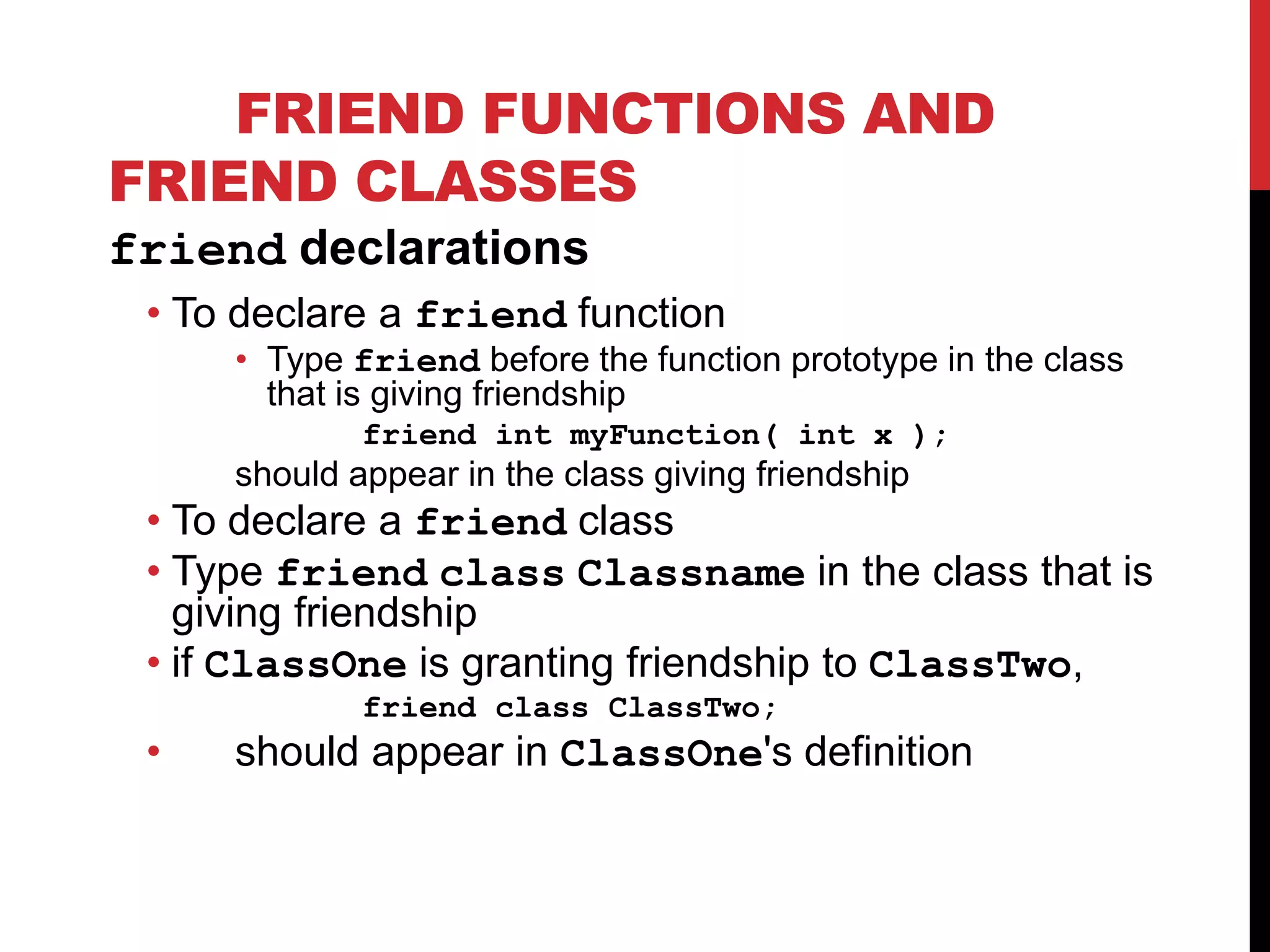 FRIEND FUNCTIONS AND FRIEND CLASSES friend declarations • To declare a friend function • Type friend before the function prototype in the class that is giving friendship friend int myFunction( int x ); should appear in the class giving friendship • To declare a friend class • Type friend class Classname in the class that is giving friendship • if ClassOne is granting friendship to ClassTwo, friend class ClassTwo; • should appear in ClassOne's definition 
