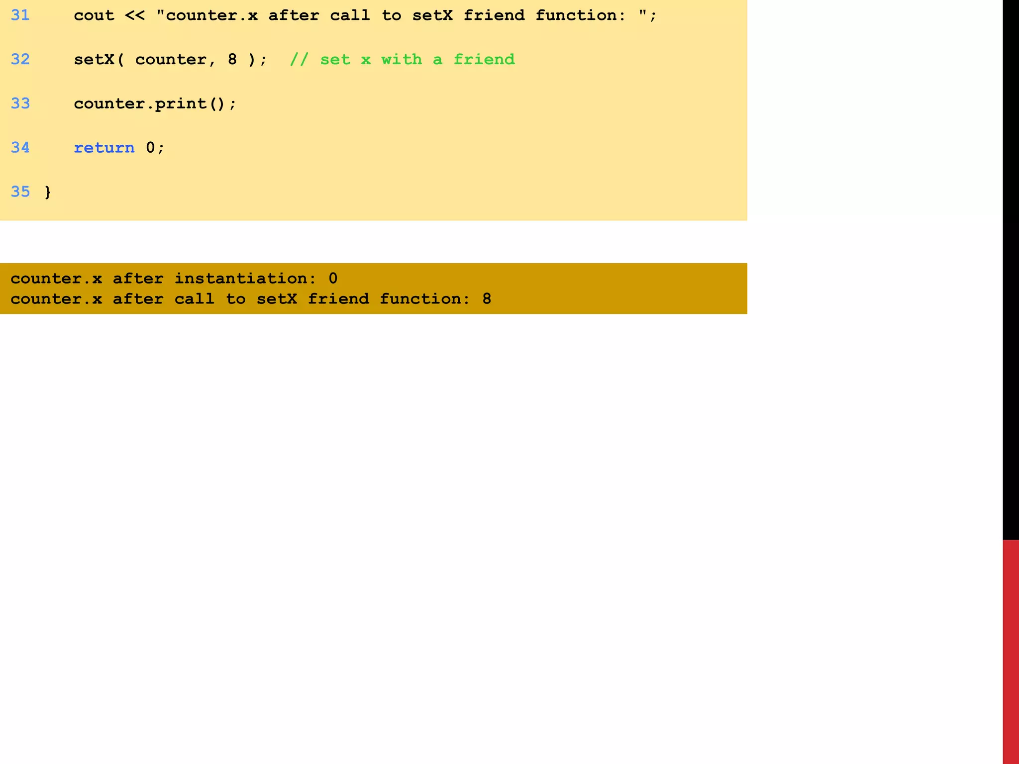 31 cout << "counter.x after call to setX friend function: "; 32 setX( counter, 8 ); // set x with a friend 33 counter.print(); 34 return 0; 35 } counter.x after instantiation: 0 counter.x after call to setX friend function: 8 