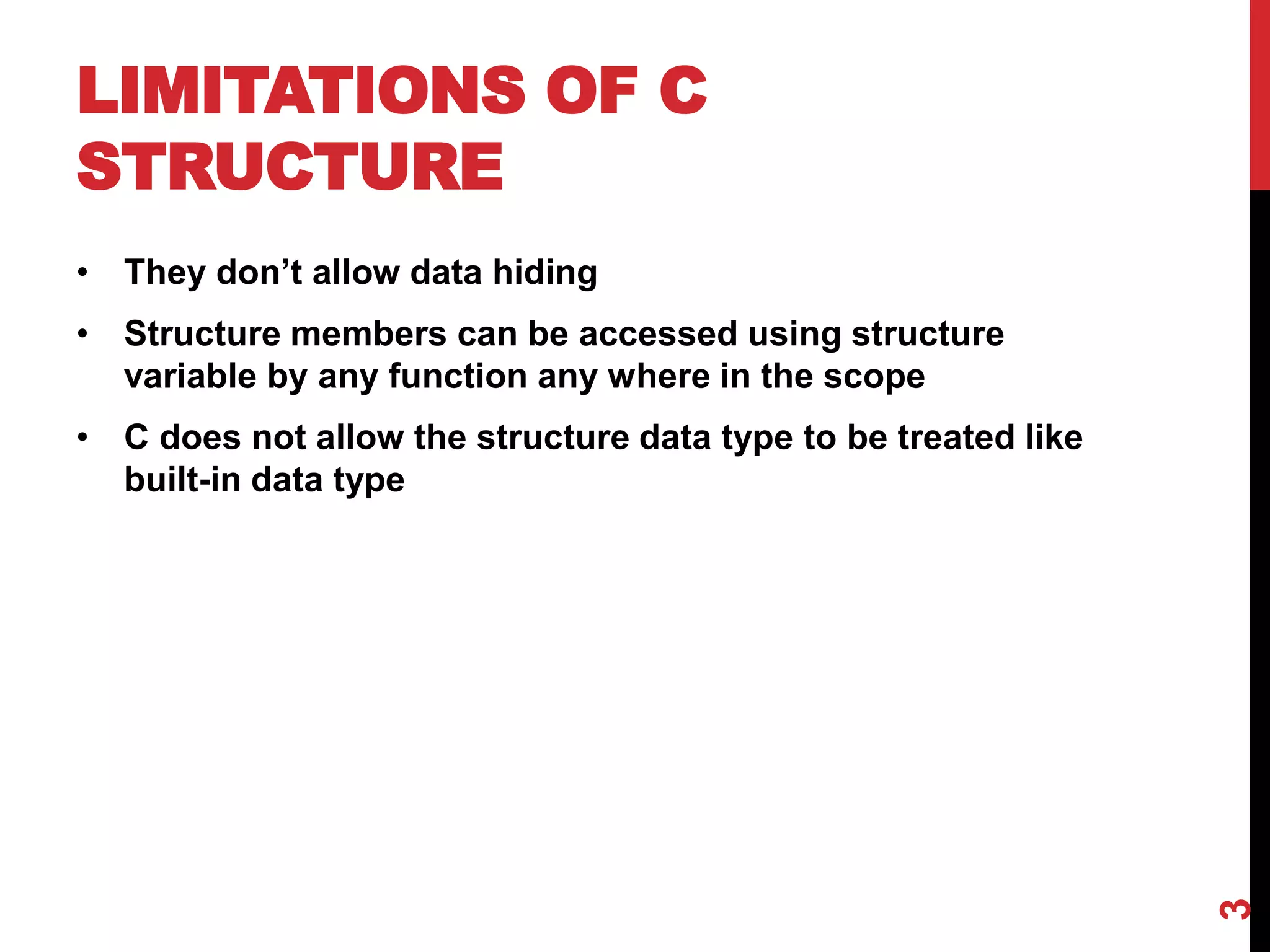 LIMITATIONS OF C STRUCTURE • They don’t allow data hiding • Structure members can be accessed using structure variable by any function any where in the scope • C does not allow the structure data type to be treated like built-in data type 3 