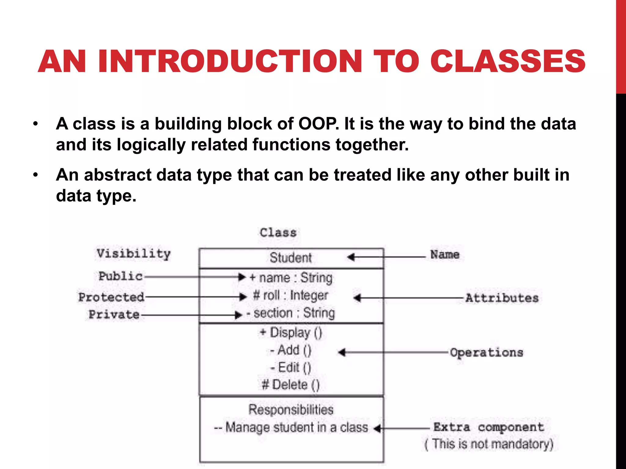 AN INTRODUCTION TO CLASSES • A class is a building block of OOP. It is the way to bind the data and its logically related functions together. • An abstract data type that can be treated like any other built in data type. 