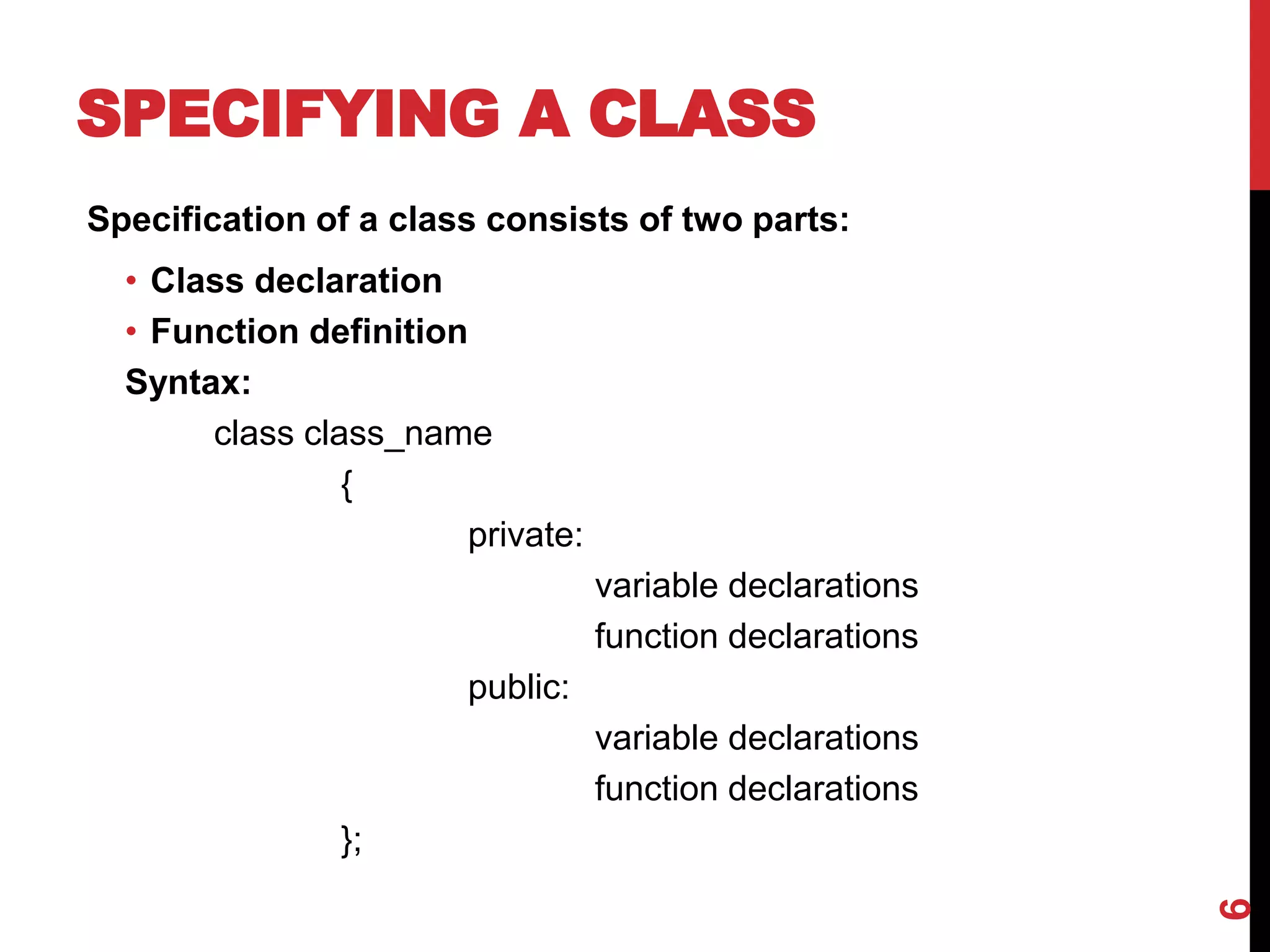 SPECIFYING A CLASS Specification of a class consists of two parts: • Class declaration • Function definition Syntax: class class_name { private: variable declarations function declarations public: variable declarations function declarations }; 6 