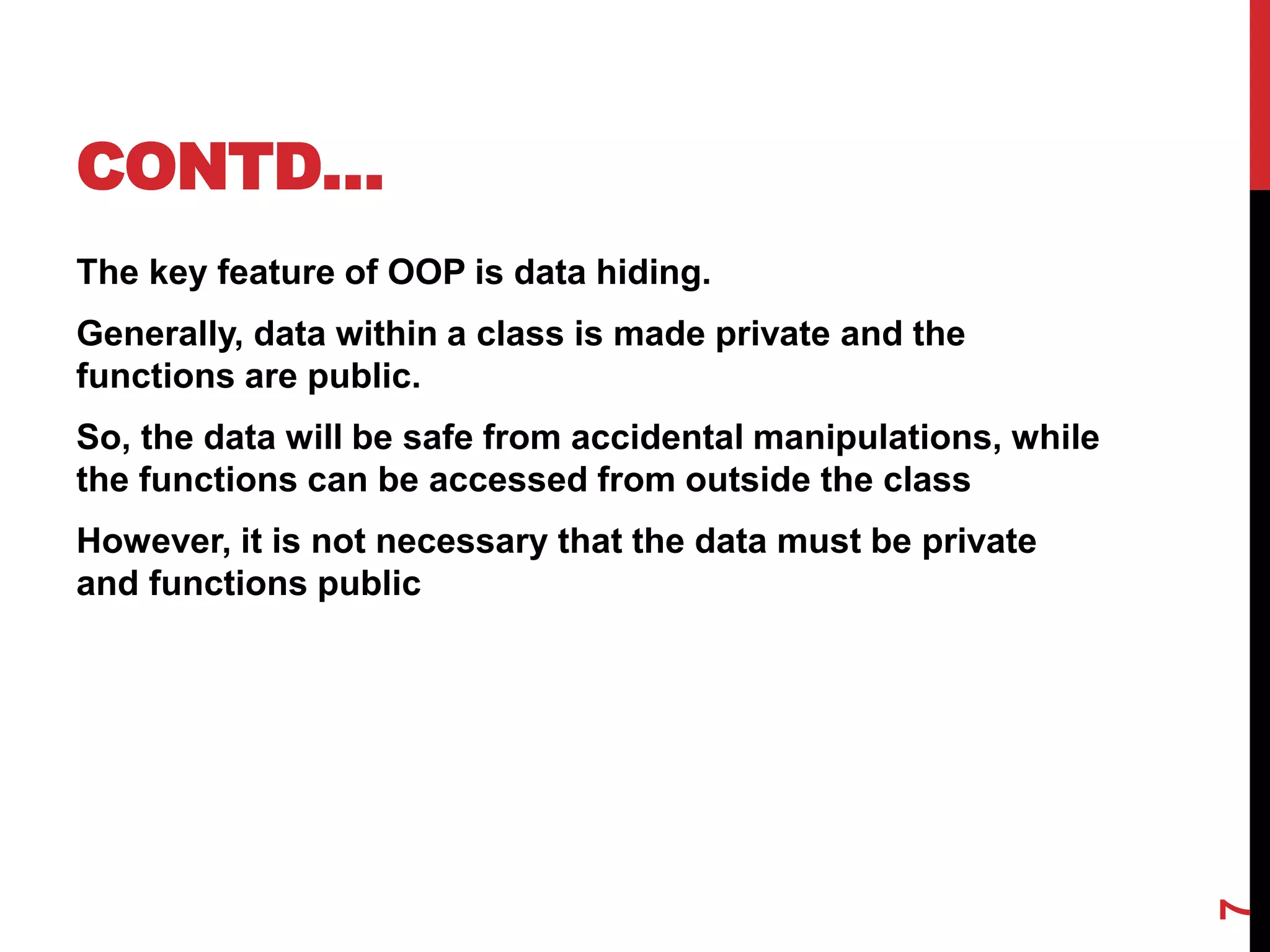 CONTD… The key feature of OOP is data hiding. Generally, data within a class is made private and the functions are public. So, the data will be safe from accidental manipulations, while the functions can be accessed from outside the class However, it is not necessary that the data must be private and functions public 7 
