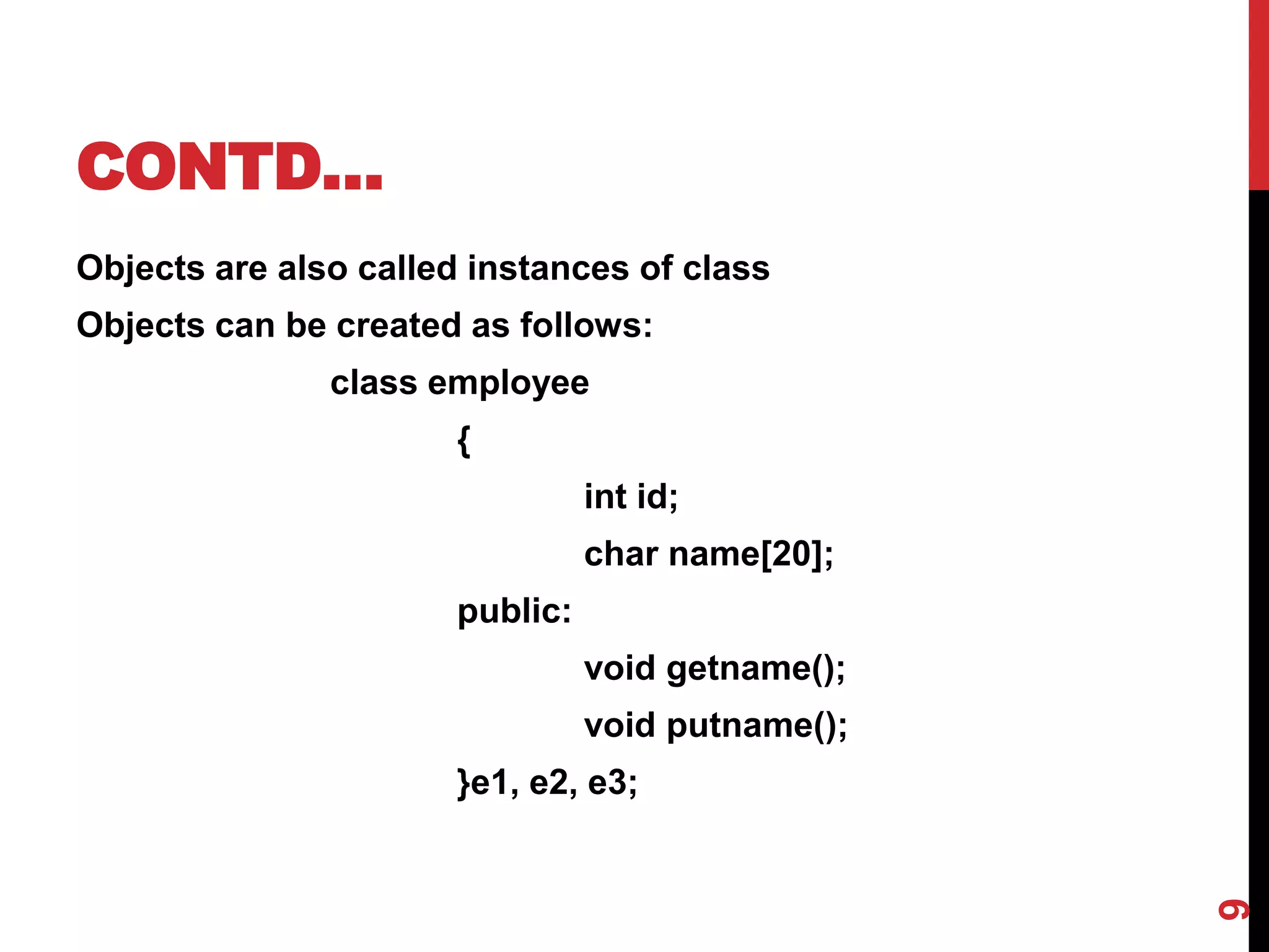 CONTD… Objects are also called instances of class Objects can be created as follows: class employee { int id; char name[20]; public: void getname(); void putname(); }e1, e2, e3; 9 