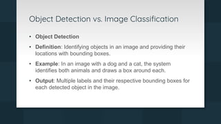 Object Detection vs. Image Classification
• Object Detection
• Definition: Identifying objects in an image and providing their
locations with bounding boxes.
• Example: In an image with a dog and a cat, the system
identifies both animals and draws a box around each.
• Output: Multiple labels and their respective bounding boxes for
each detected object in the image.
 