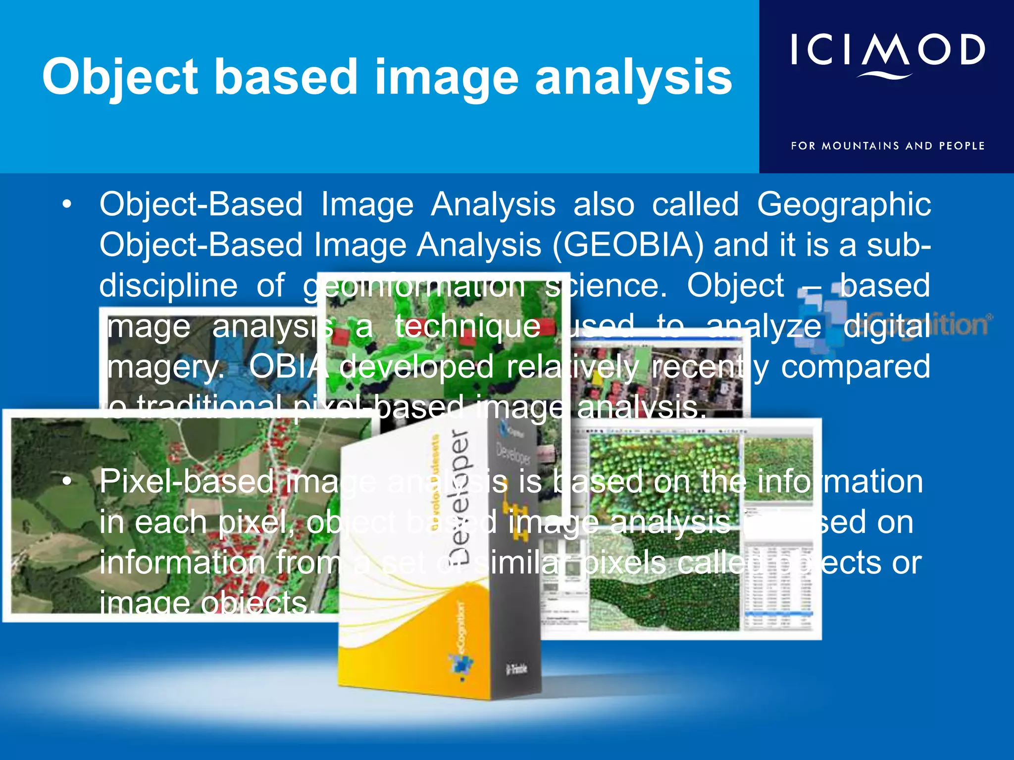 Object based image analysis
• Object-Based Image Analysis also called Geographic
Object-Based Image Analysis (GEOBIA) and it is a sub-
discipline of geoinformation science. Object – based
image analysis a technique used to analyze digital
imagery. OBIA developed relatively recently compared
to traditional pixel-based image analysis.
• Pixel-based image analysis is based on the information
in each pixel, object based image analysis is based on
information from a set of similar pixels called objects or
image objects.
 