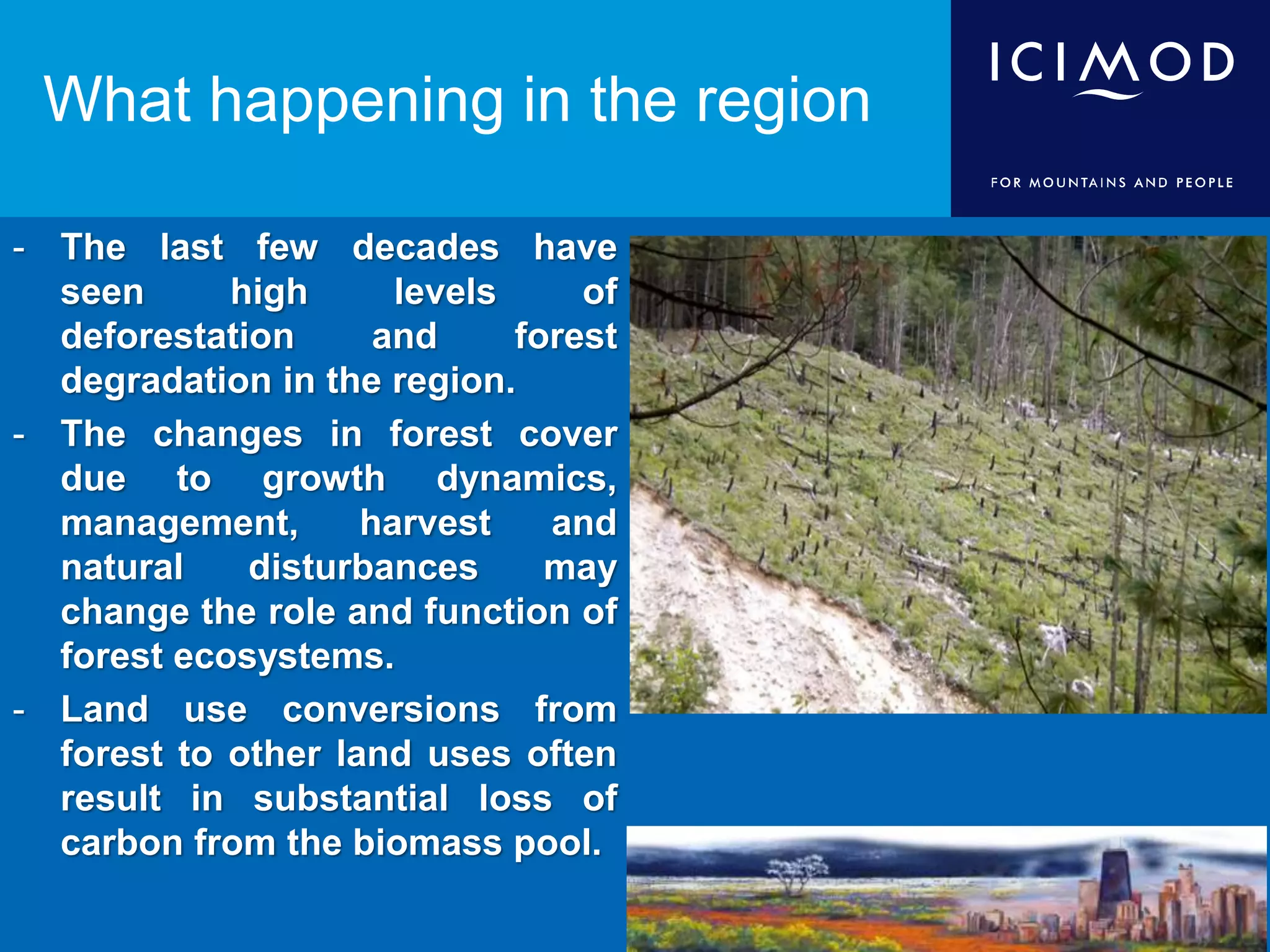 - The last few decades have
seen high levels of
deforestation and forest
degradation in the region.
- The changes in forest cover
due to growth dynamics,
management, harvest and
natural disturbances may
change the role and function of
forest ecosystems.
- Land use conversions from
forest to other land uses often
result in substantial loss of
carbon from the biomass pool.
What happening in the region
 
