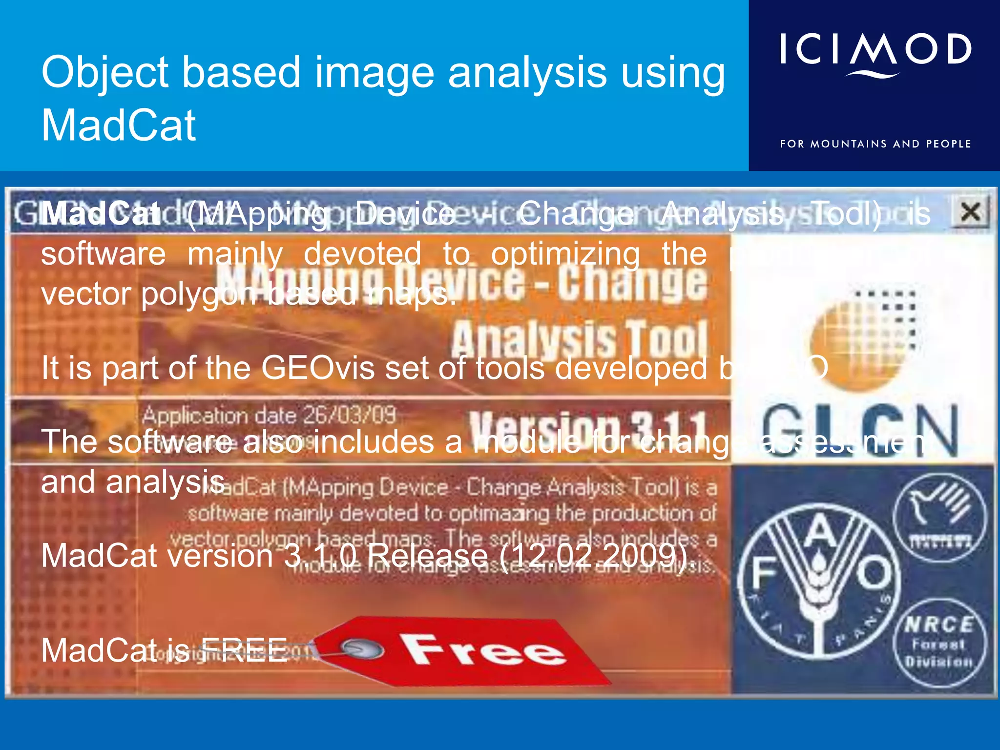 Object based image analysis using
MadCat
MadCat (MApping Device - Change Analysis Tool) is
software mainly devoted to optimizing the production of
vector polygon based maps.
It is part of the GEOvis set of tools developed by FAO
The software also includes a module for change assessment
and analysis
MadCat version 3.1.0 Release (12.02.2009).
MadCat is FREE
 