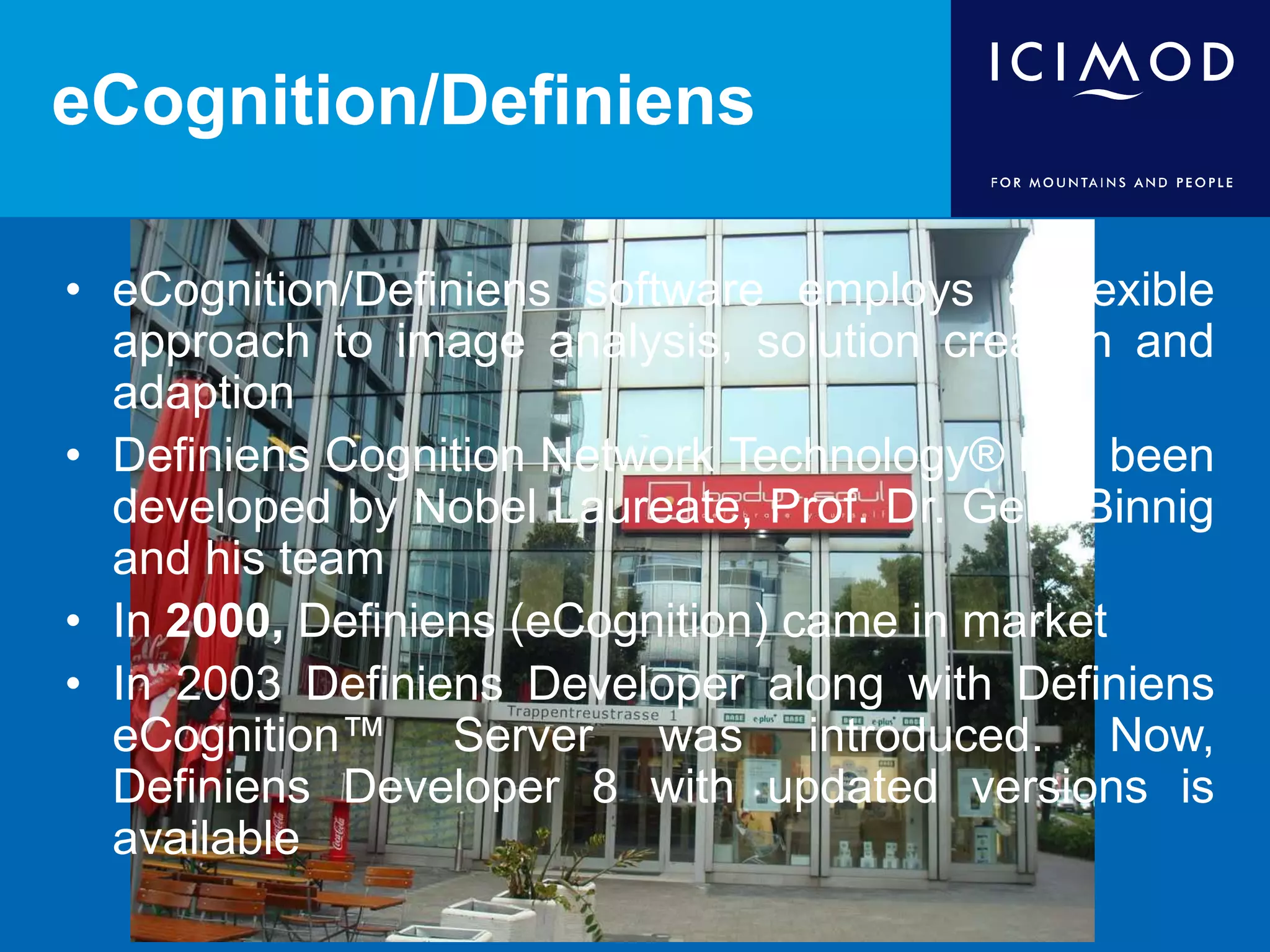 eCognition/Definiens
• eCognition/Definiens software employs a flexible
approach to image analysis, solution creation and
adaption
• Definiens Cognition Network Technology® has been
developed by Nobel Laureate, Prof. Dr. Gerd Binnig
and his team
• In 2000, Definiens (eCognition) came in market
• In 2003 Definiens Developer along with Definiens
eCognition™ Server was introduced. Now,
Definiens Developer 8 with updated versions is
available
 