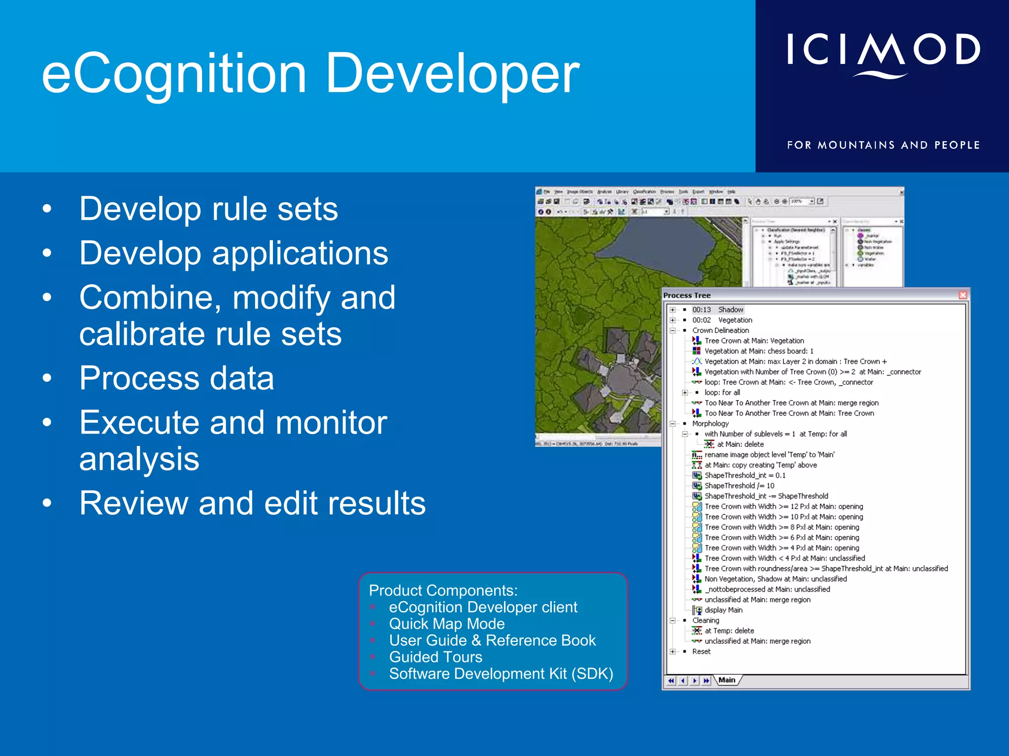 eCognition Developer
• Develop rule sets
• Develop applications
• Combine, modify and
calibrate rule sets
• Process data
• Execute and monitor
analysis
• Review and edit results
Product Components:
 eCognition Developer client
 Quick Map Mode
 User Guide & Reference Book
 Guided Tours
 Software Development Kit (SDK)
 