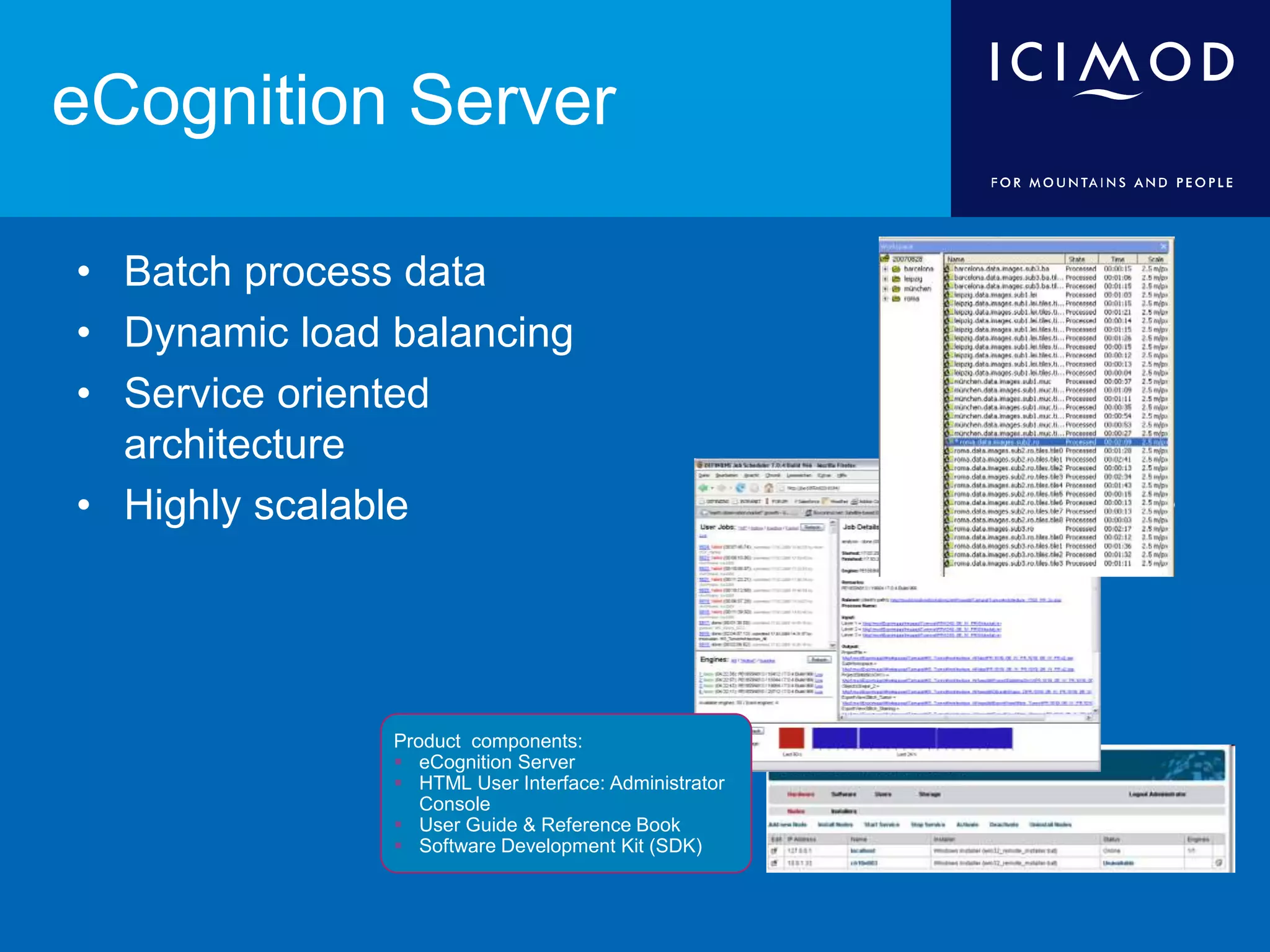 eCognition Server
• Batch process data
• Dynamic load balancing
• Service oriented
architecture
• Highly scalable
Product components:
 eCognition Server
 HTML User Interface: Administrator
Console
 User Guide & Reference Book
 Software Development Kit (SDK)
 