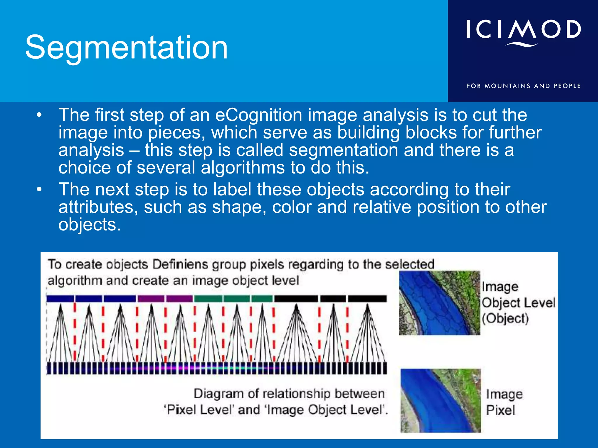 Segmentation
• The first step of an eCognition image analysis is to cut the
image into pieces, which serve as building blocks for further
analysis – this step is called segmentation and there is a
choice of several algorithms to do this.
• The next step is to label these objects according to their
attributes, such as shape, color and relative position to other
objects.
 
