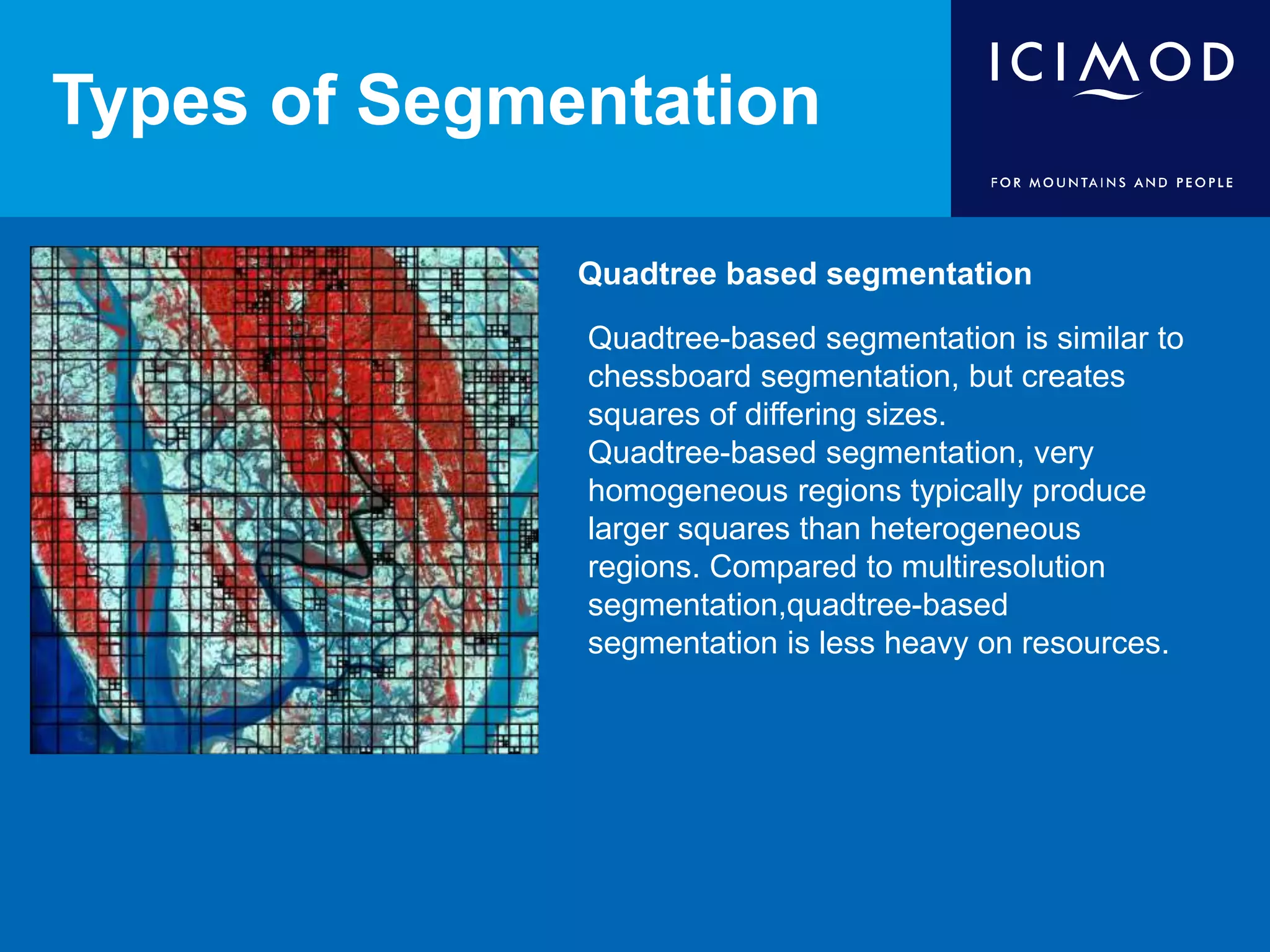 Types of Segmentation
Quadtree based segmentation
Quadtree-based segmentation is similar to
chessboard segmentation, but creates
squares of differing sizes.
Quadtree-based segmentation, very
homogeneous regions typically produce
larger squares than heterogeneous
regions. Compared to multiresolution
segmentation,quadtree-based
segmentation is less heavy on resources.
 