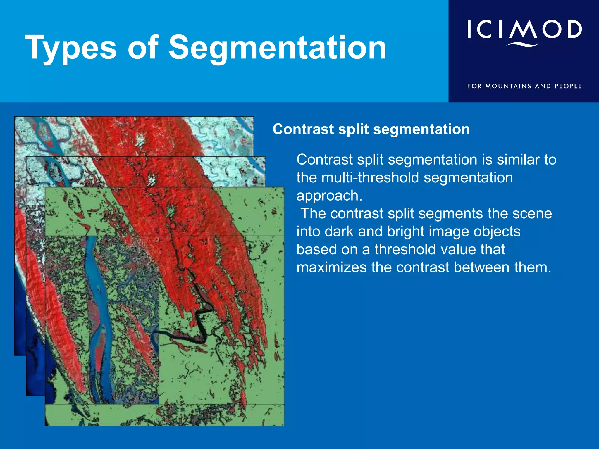 Types of Segmentation
Contrast split segmentation
Contrast split segmentation is similar to
the multi-threshold segmentation
approach.
The contrast split segments the scene
into dark and bright image objects
based on a threshold value that
maximizes the contrast between them.
 