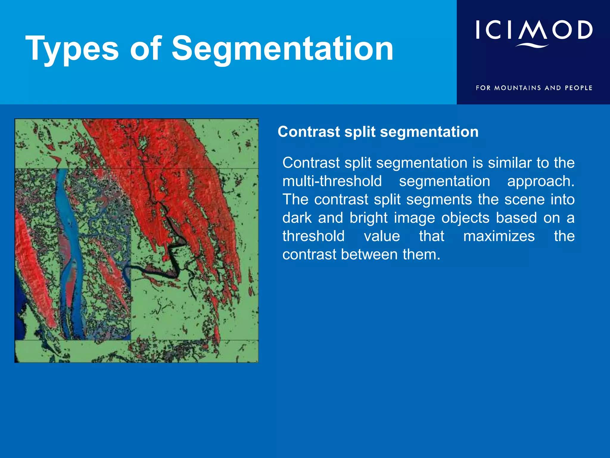 Types of Segmentation
Contrast split segmentation
Contrast split segmentation is similar to the
multi-threshold segmentation approach.
The contrast split segments the scene into
dark and bright image objects based on a
threshold value that maximizes the
contrast between them.
 