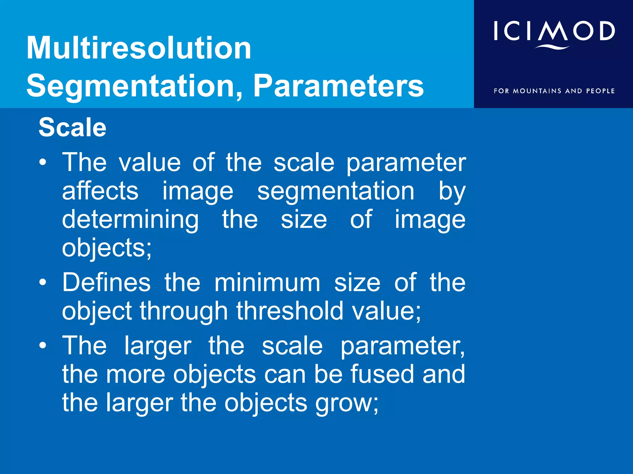 Multiresolution
Segmentation, Parameters
Scale
• The value of the scale parameter
affects image segmentation by
determining the size of image
objects;
• Defines the minimum size of the
object through threshold value;
• The larger the scale parameter,
the more objects can be fused and
the larger the objects grow;
 