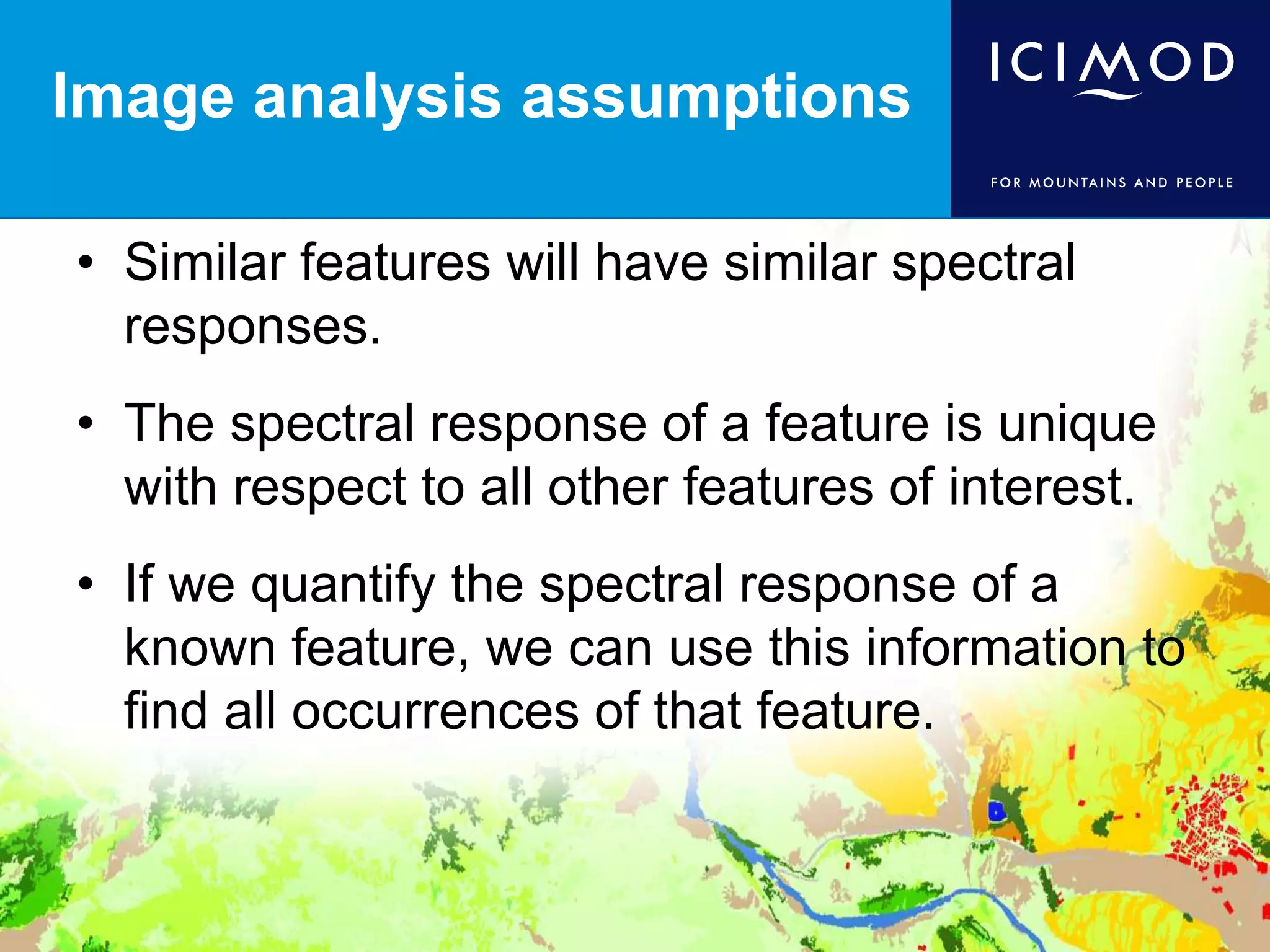 Image analysis assumptions
• Similar features will have similar spectral
responses.
• The spectral response of a feature is unique
with respect to all other features of interest.
• If we quantify the spectral response of a
known feature, we can use this information to
find all occurrences of that feature.
 