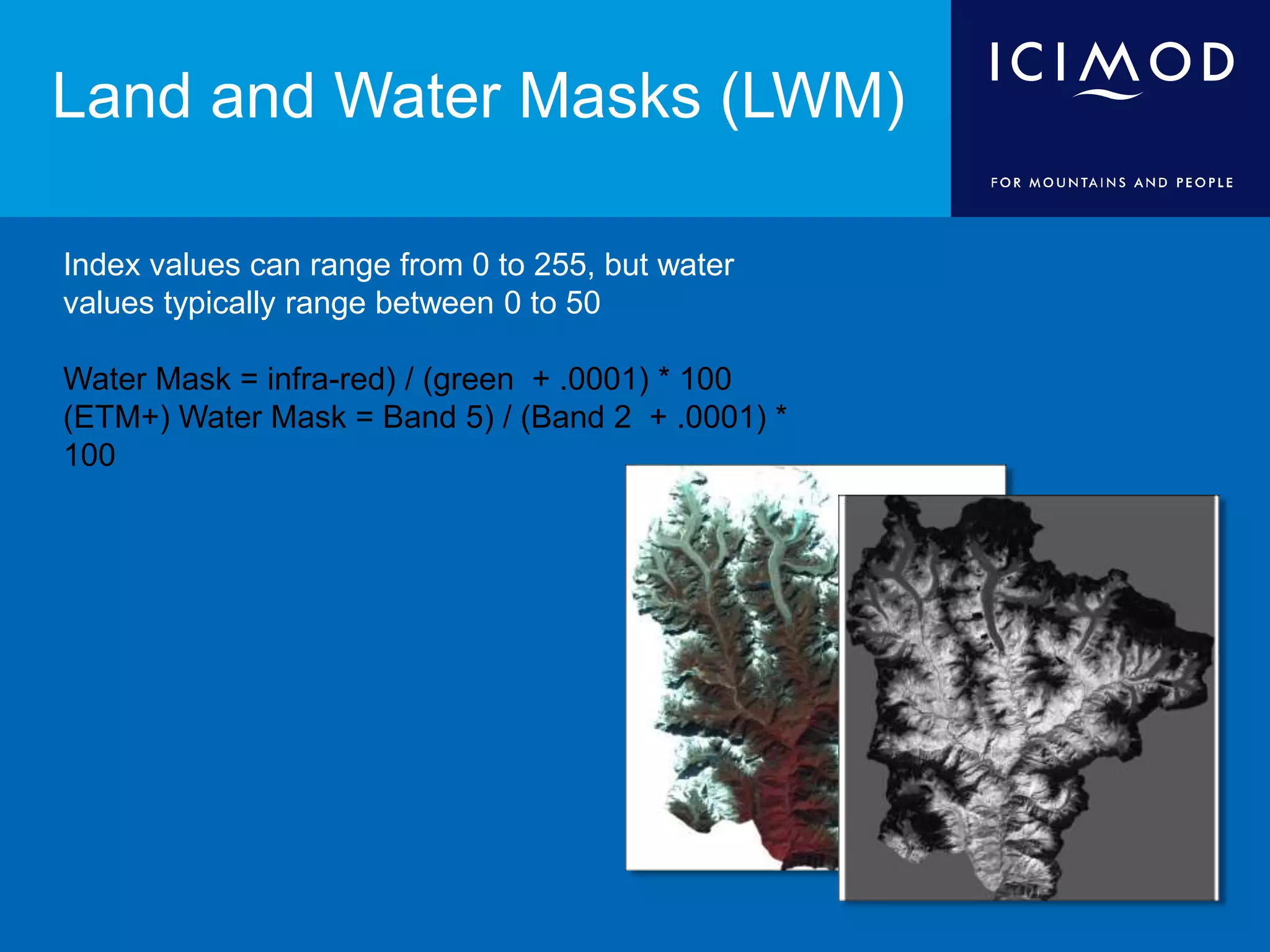 Land and Water Masks (LWM)
Index values can range from 0 to 255, but water
values typically range between 0 to 50
Water Mask = infra-red) / (green + .0001) * 100
(ETM+) Water Mask = Band 5) / (Band 2 + .0001) *
100
 