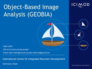 International Centre for Integrated Mountain Development
Kathmandu, Nepal
Object-Based Image
Analysis (GEOBIA)
Kabir Uddin
GIS and remote sensing analyst
Email: Kabir.Uddin@icimod.org kabir.Uddin.bd@gmail.com
 