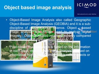 Object based image analysis
• Object-Based Image Analysis also called Geographic
Object-Based Image Analysis (GEOBIA) and it is a sub-
discipline of geoinformation science. Object – based
image analysis a technique used to analyze digital
imagery. OBIA developed relatively recently compared
to traditional pixel-based image analysis.
• Pixel-based image analysis is based on the information
in each pixel, object based image analysis is based on
information from a set of similar pixels called objects or
image objects.
 