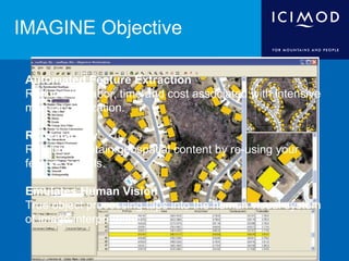IMAGINE Objective
Automated Feature Extraction
Reduce the labor, time and cost associated with intensive
manual digitization.
Repeatability
Reliably maintain geospatial content by re-using your
feature models.
Emulates Human Vision
True object processing taps into the human visual system
of image interpretation.
 