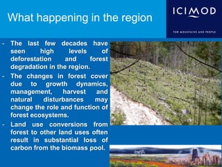- The last few decades have
seen high levels of
deforestation and forest
degradation in the region.
- The changes in forest cover
due to growth dynamics,
management, harvest and
natural disturbances may
change the role and function of
forest ecosystems.
- Land use conversions from
forest to other land uses often
result in substantial loss of
carbon from the biomass pool.
What happening in the region
 