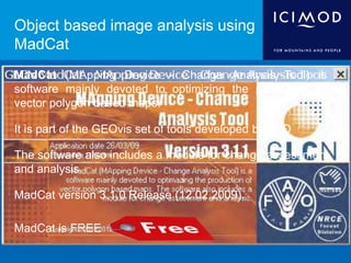 Object based image analysis using
MadCat
MadCat (MApping Device - Change Analysis Tool) is
software mainly devoted to optimizing the production of
vector polygon based maps.
It is part of the GEOvis set of tools developed by FAO
The software also includes a module for change assessment
and analysis
MadCat version 3.1.0 Release (12.02.2009).
MadCat is FREE
 