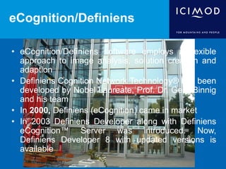 eCognition/Definiens
• eCognition/Definiens software employs a flexible
approach to image analysis, solution creation and
adaption
• Definiens Cognition Network Technology® has been
developed by Nobel Laureate, Prof. Dr. Gerd Binnig
and his team
• In 2000, Definiens (eCognition) came in market
• In 2003 Definiens Developer along with Definiens
eCognition™ Server was introduced. Now,
Definiens Developer 8 with updated versions is
available
 