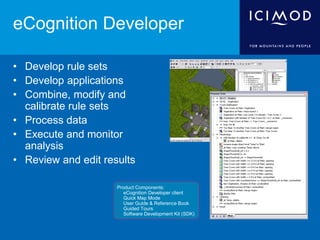 eCognition Developer
• Develop rule sets
• Develop applications
• Combine, modify and
calibrate rule sets
• Process data
• Execute and monitor
analysis
• Review and edit results
Product Components:
 eCognition Developer client
 Quick Map Mode
 User Guide & Reference Book
 Guided Tours
 Software Development Kit (SDK)
 