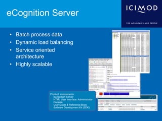 eCognition Server
• Batch process data
• Dynamic load balancing
• Service oriented
architecture
• Highly scalable
Product components:
 eCognition Server
 HTML User Interface: Administrator
Console
 User Guide & Reference Book
 Software Development Kit (SDK)
 