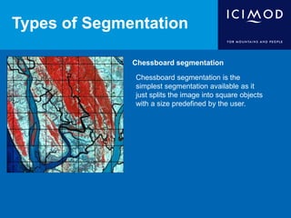 Types of Segmentation
Chessboard segmentation
Chessboard segmentation is the
simplest segmentation available as it
just splits the image into square objects
with a size predefined by the user.
 