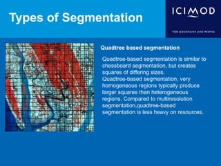 Types of Segmentation
Quadtree based segmentation
Quadtree-based segmentation is similar to
chessboard segmentation, but creates
squares of differing sizes.
Quadtree-based segmentation, very
homogeneous regions typically produce
larger squares than heterogeneous
regions. Compared to multiresolution
segmentation,quadtree-based
segmentation is less heavy on resources.
 