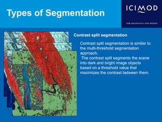 Types of Segmentation
Contrast split segmentation
Contrast split segmentation is similar to
the multi-threshold segmentation
approach.
The contrast split segments the scene
into dark and bright image objects
based on a threshold value that
maximizes the contrast between them.
 