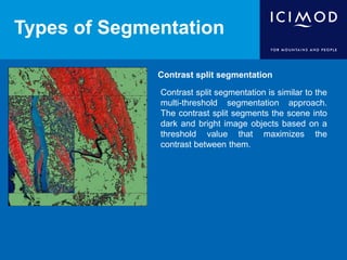 Types of Segmentation
Contrast split segmentation
Contrast split segmentation is similar to the
multi-threshold segmentation approach.
The contrast split segments the scene into
dark and bright image objects based on a
threshold value that maximizes the
contrast between them.
 